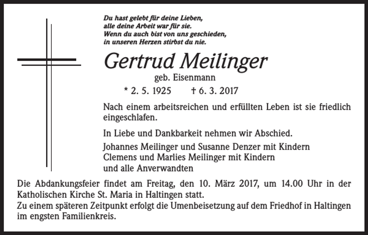 <p>Du hast gelebt für deine Lieben,<br />alle deine Arbeit war für sie.<br />Wenn du auch bist von uns geschieden,<br />in unseren Herzen stirbst du nie.</p><p>Gertrud Meilinger<br />geb. Eisenmann<br />* 2. 5. 1925 † 6. 3. 2017</p><p>Nach einem arbeitsreichen und erfüllten Leben ist sie friedlich<br />eingeschlafen.<br />In Liebe und Dankbarkeit nehmen wir Abschied.<br />Johannes Meilinger und Susanne Denzer mit Kindern<br />Clemens und Marlies Meilinger mit Kindern<br />und alle Anverwandten<br />Die Abdankungsfeier findet am Freitag, den 10. März 2017, um 14.00 Uhr in der<br />­Katholischen Kirche St. Maria in Haltingen statt.<br />Zu einem späteren Zeitpunkt erfolgt die Umenbeisetzung auf dem Friedhof in Haltingen<br />im engsten Familienkreis.</p>