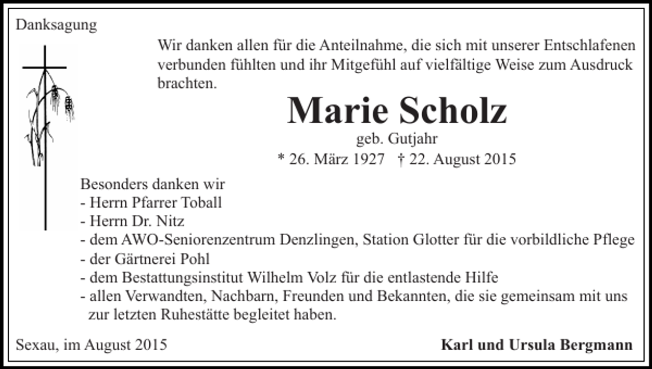 <p>Danksagung<br />Wir danken allen für die Anteilnahme, die sich mit unserer Entschlafenen<br />verbunden fühlten und ihr Mitgefühl auf vielfältige Weise zum Ausdruck<br />brachten.</p><p>Marie Scholz</p><p>geb. Gutjahr<br />* 26. März 1927 † 22. August 2015<br />Besonders danken wir<br />- Herrn Pfarrer Toball<br />- Herrn Dr. Nitz<br />- dem AWO-Seniorenzentrum Denzlingen, Station Glotter für die vorbildliche Pflege<br />- der Gärtnerei Pohl<br />- dem Bestattungsinstitut Wilhelm Volz für die entlastende Hilfe<br />- allen Verwandten, Nachbarn, Freunden und Bekannten, die sie gemeinsam mit uns<br />zur letzten Ruhestätte begleitet haben.<br />Sexau, im August 2015</p><p>Karl und Ursula Bergmann</p>