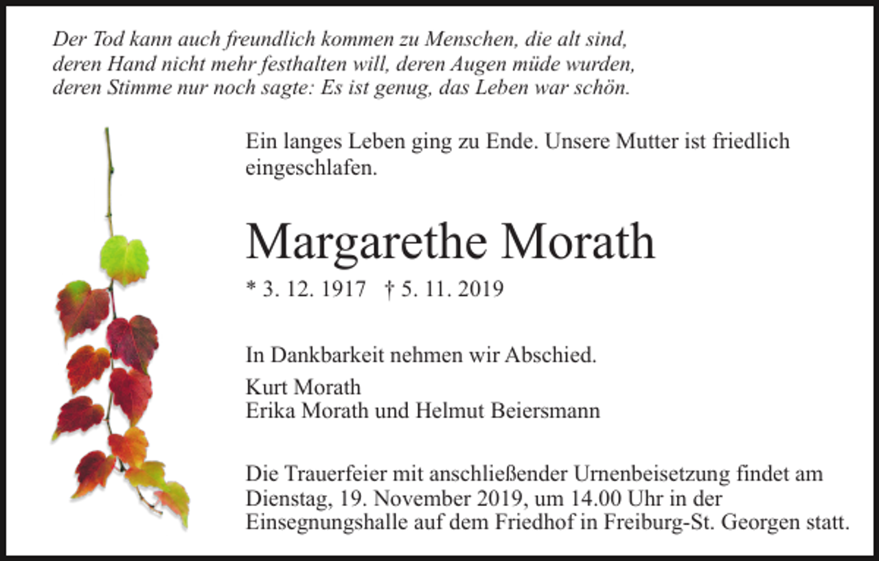 <p>Der Tod kann auch freundlich kommen zu Menschen, die alt sind,<br />deren Hand nicht mehr festhalten will, deren Augen müde wurden,<br />deren Stimme nur noch sagte: Es ist genug, das Leben war schön.</p><p>Ein langes Leben ging zu Ende. Unsere Mutter ist friedlich<br />eingeschlafen.</p><p>Margarethe Morath<br />* 3. 12. 1917 † 5. 11. 2019<br />In Dankbarkeit nehmen wir Abschied.<br />Kurt Morath<br />Erika Morath und Helmut Beiersmann<br />Die Trauerfeier mit anschließender Urnenbeisetzung findet am<br />Dienstag, 19. November 2019, um 14.00 Uhr in der<br />Einsegnungshalle auf dem Friedhof in Freiburg-St. Georgen statt.</p>