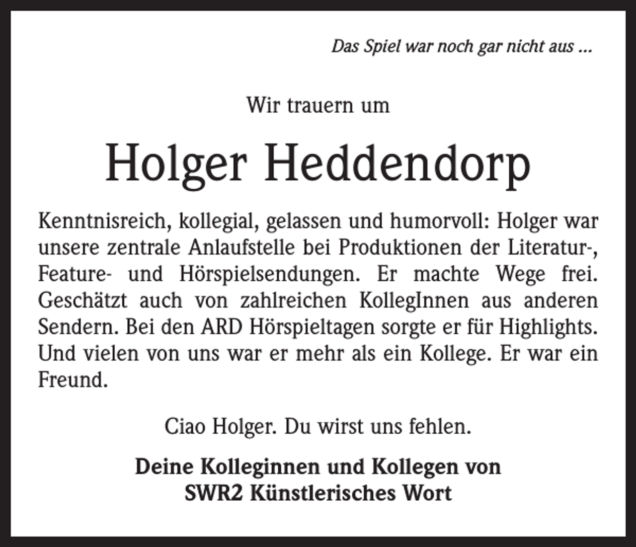<p>Das Spiel war noch gar nicht aus …</p><p>Wir trauern um</p><p>Holger Heddendorp<br />Kenntnisreich, kollegial, gelassen und humorvoll: Holger war<br />unsere zentrale Anlaufstelle bei Produktionen der Literatur-,<br />Feature- und Hörspielsendungen. Er machte Wege frei.<br />Geschätzt auch von zahlreichen KollegInnen aus anderen<br />Sendern. Bei den ARD Hörspieltagen sorgte er für Highlights.<br />Und vielen von uns war er mehr als ein Kollege. Er war ein<br />Freund.<br />Ciao Holger. Du wirst uns fehlen.<br />Deine Kolleginnen und Kollegen von<br />SWR2 Künstlerisches Wort</p>