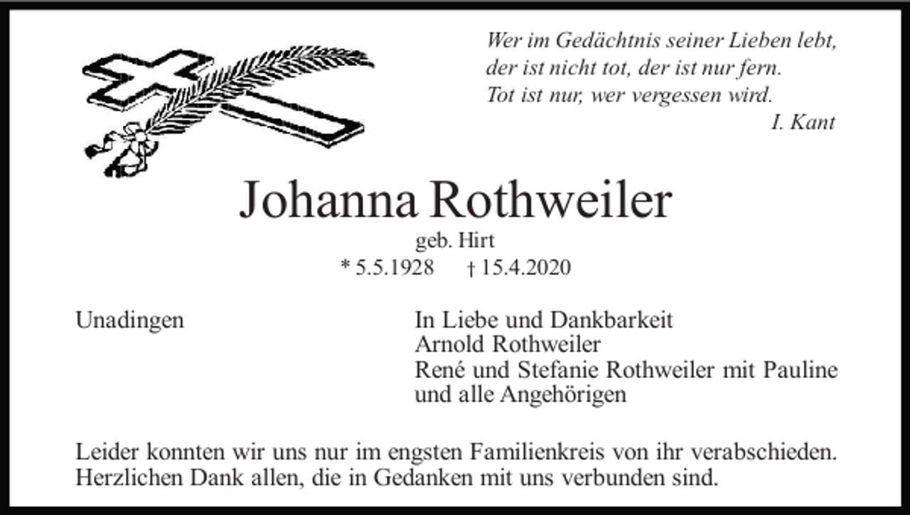 <p>Wer im Gedächtnis seiner Lieben lebt,<br />der ist nicht tot, der ist nur fern.<br />Tot ist nur, wer vergessen wird.<br />I. Kant</p><p>Johanna Rothweiler<br />geb. Hirt<br />* 5.5.1928 † 15.4.2020</p><p>Unadingen</p><p>In Liebe und Dankbarkeit<br />Arnold Rothweiler<br />René und Stefanie Rothweiler mit Pauline<br />und alle Angehörigen</p><p>Leider konnten wir uns nur im engsten Familienkreis von ihr verabschieden.<br />Herzlichen Dank allen, die in Gedanken mit uns verbunden sind.</p>