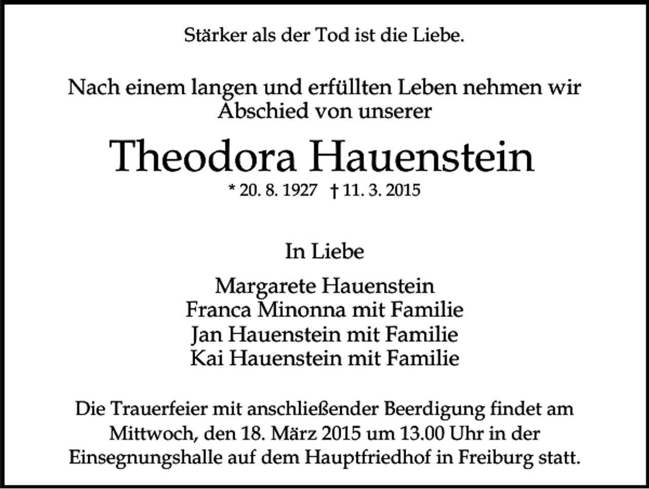 <p>Stärker als der Tod ist die Liebe.</p><p>Nach einem langen und erfüllten Leben nehmen wir<br />Abschied von unserer</p><p>Theodora Hauenstein<br />* 20. 8. 1927 † 11. 3. 2015</p><p>In Liebe<br />Margarete Hauenstein<br />Franca Minonna mit Familie<br />Jan Hauenstein mit Familie<br />Kai Hauenstein mit Familie<br />Die Trauerfeier mit anschließender Beerdigung findet am<br />Mittwoch, den 18. März 2015 um 13.00 Uhr in der<br />Einsegnungshalle auf dem Hauptfriedhof in Freiburg statt.</p>
