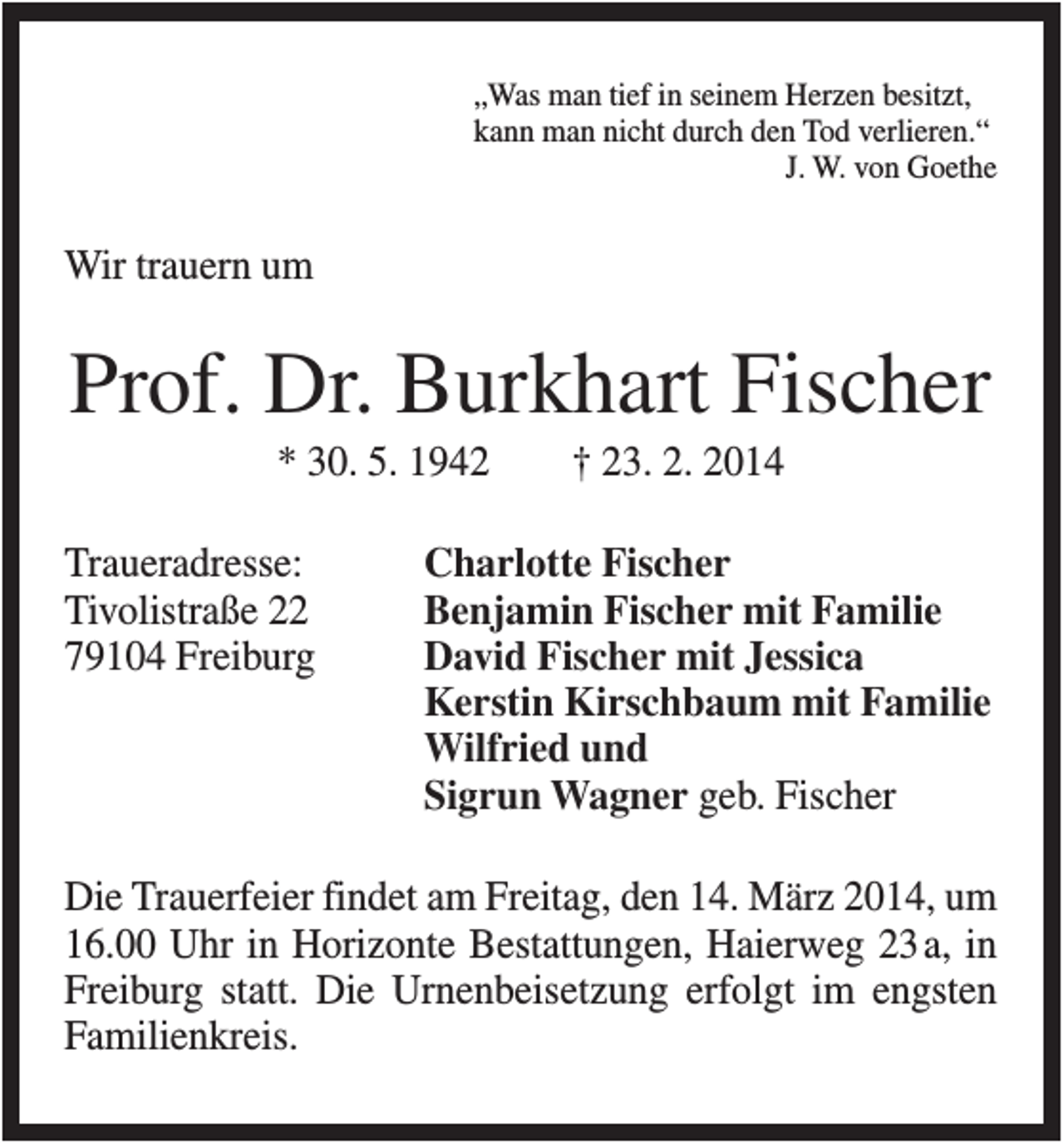 <p>„Was man tief in seinem Herzen besitzt,<br />kann man nicht durch den Tod verlieren.“<br />J. W. von Goethe</p><p>Wir trauern um</p><p>Prof. Dr. Burkhart Fischer<br />* 30. 5. 1942<br />Traueradresse:<br />Tivolistraße 22<br />79104 Freiburg</p><p>† 23. 2. 2014</p><p>Charlotte Fischer<br />Benjamin Fischer mit Familie<br />David Fischer mit Jessica<br />Kerstin Kirschbaum mit Familie<br />Wilfried und<br />Sigrun Wagner geb. Fischer</p><p>Die Trauerfeier findet am Freitag, den 14. März 2014, um<br />16.00 Uhr in Horizonte Bestattungen, Haierweg 23a, in<br />Freiburg statt. Die Urnenbeisetzung erfolgt im engsten<br />Familienkreis.</p>