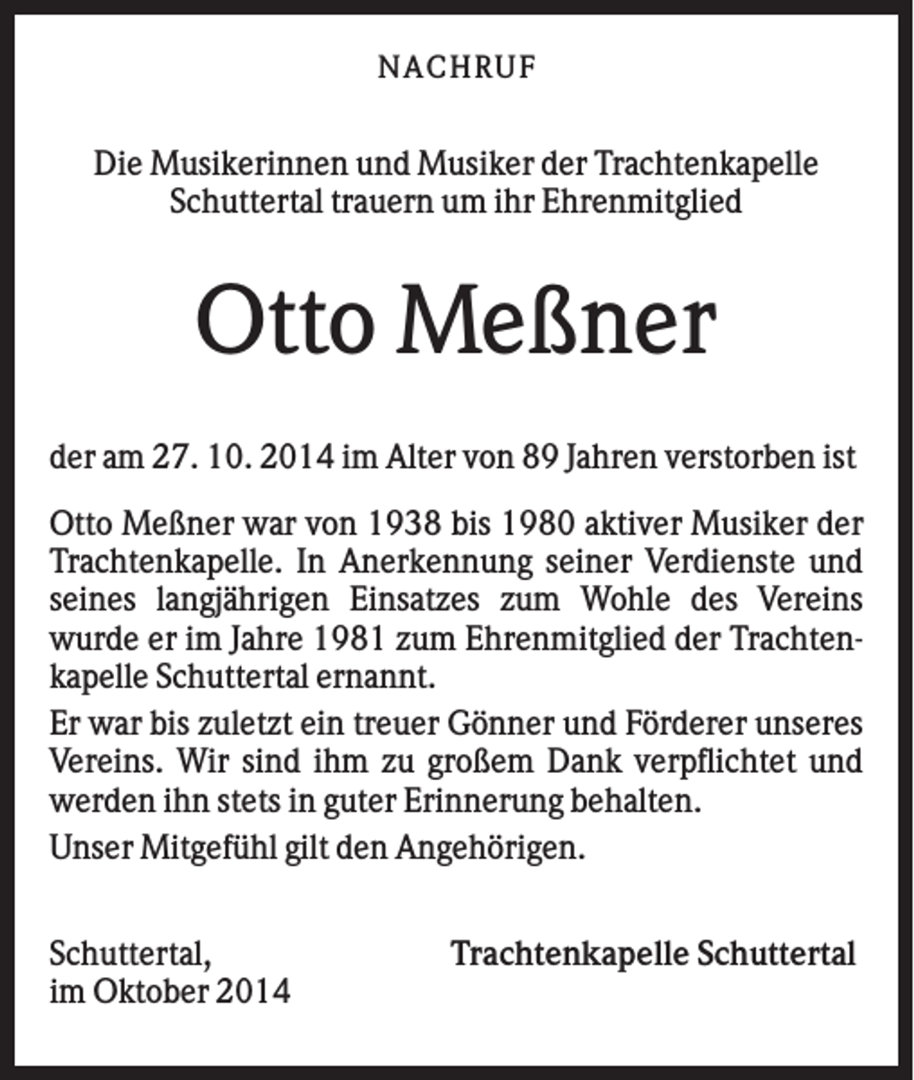 <p>NACHRUF</p><p>Die Musikerinnen und Musiker der Trachtenkapelle<br />Schuttertal trauern um ihr Ehrenmitglied</p><p>Otto Meßner<br />der am 27. 10. 2014 im Alter von 89 Jahren verstorben ist<br />Otto Meßner war von 1938 bis 1980 aktiver Musiker der<br />Trachtenkapelle. In Anerkennung seiner Verdienste und<br />seines langjährigen Einsatzes zum Wohle des Vereins<br />wurde er im Jahre 1981 zum Ehrenmitglied der Trachtenkapelle Schuttertal ernannt.<br />Er war bis zuletzt ein treuer Gönner und Förderer unseres<br />Vereins. Wir sind ihm zu großem Dank verpflichtet und<br />werden ihn stets in guter Erinnerung behalten.<br />Unser Mitgefühl gilt den Angehörigen.<br />Schuttertal,<br />im Oktober 2014</p><p>Trachtenkapelle Schuttertal</p>
