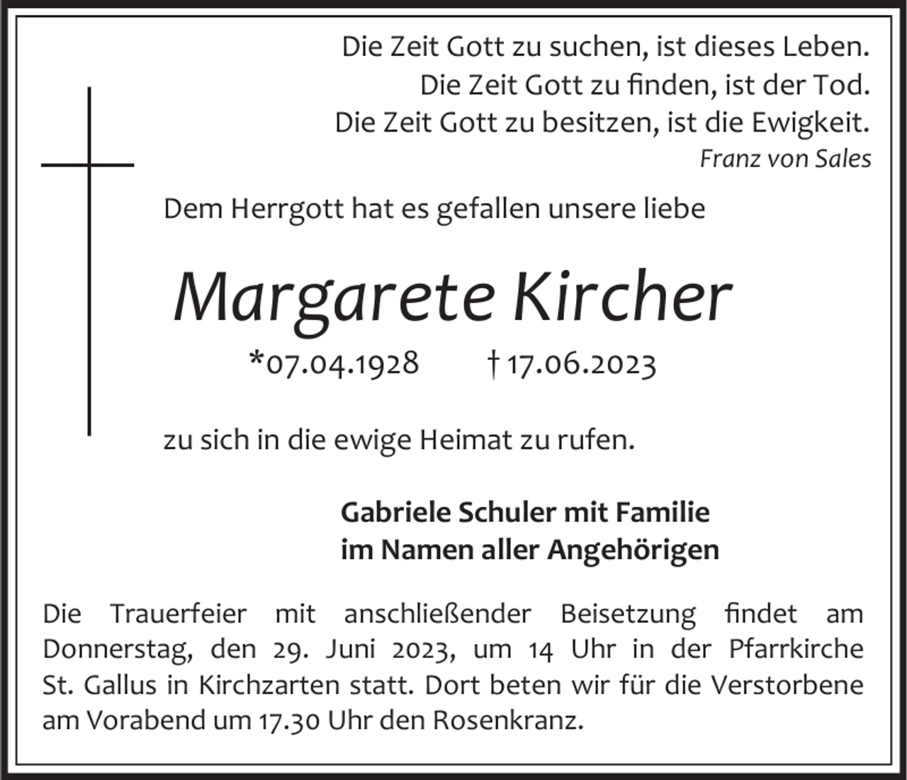 <p>Die Zeit Gott zu suchen, ist dieses Leben.<br />Die Zeit Gott zu finden, ist der Tod.<br />Die Zeit Gott zu besitzen, ist die Ewigkeit.<br />Franz von Sales</p><p>Dem Herrgott hat es gefallen unsere liebe</p><p>Margarete Kircher<br />*07.04.1928</p><p>† 17.06.2023</p><p>zu sich in die ewige Heimat zu rufen.<br />Gabriele Schuler mit Familie<br />im Namen aller Angehörigen<br />Die Trauerfeier mit anschließender Beisetzung findet am<br />Donnerstag, den 29. Juni 2023, um 14 Uhr in der Pfarrkirche<br />St. Gallus in Kirchzarten statt. Dort beten wir für die Verstorbene<br />am Vorabend um 17.30 Uhr den Rosenkranz.</p>