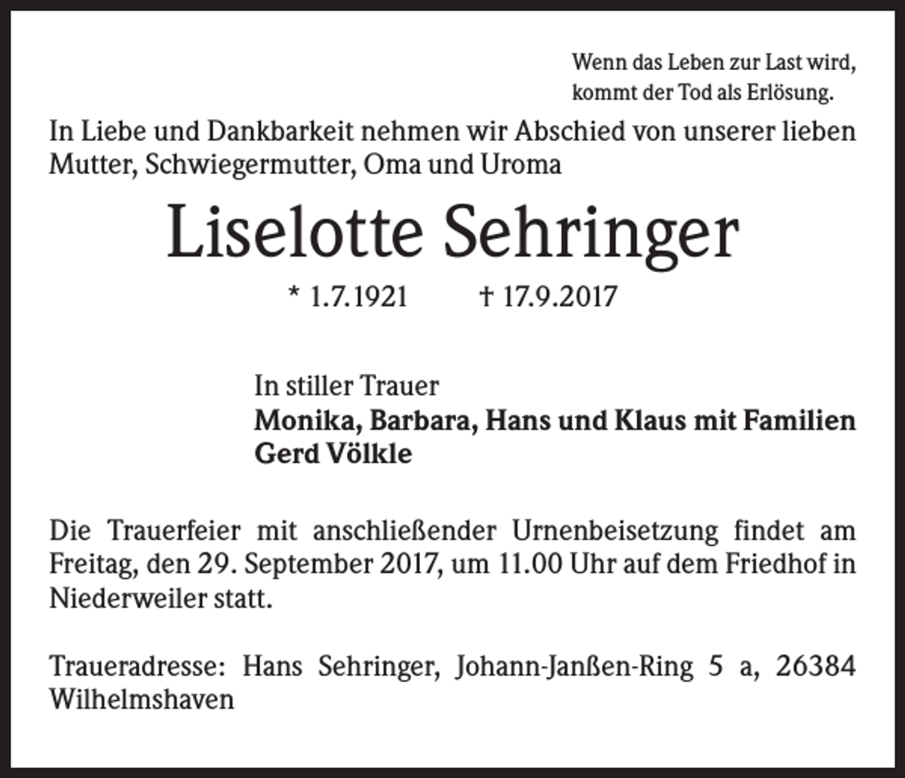 <p>Wenn das Leben zur Last wird,<br />kommt der Tod als Erlösung.</p><p>In Liebe und Dankbarkeit nehmen wir Abschied von unserer lieben<br />Mutter, Schwiegermutter, Oma und Uroma</p><p>Liselotte Sehringer<br />* 1.7.1921</p><p>† 17.9.2017</p><p>In stiller Trauer<br />Monika, Barbara, Hans und Klaus mit Familien<br />Gerd Völkle<br />Die Trauerfeier mit anschließender Urnenbeisetzung findet am<br />Freitag, den 29. September 2017, um 11.00 Uhr auf dem Friedhof in<br />Niederweiler statt.<br />Traueradresse: Hans Sehringer, Johann-Janßen-Ring 5 a, 26384<br />Wilhelmshaven</p>