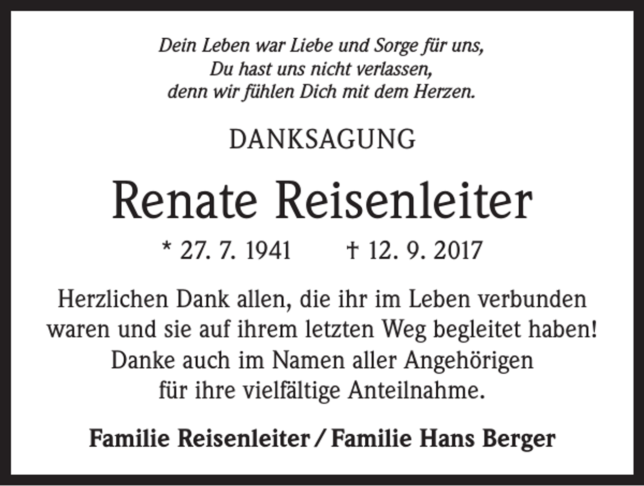 <p>Dein Leben war Liebe und Sorge für uns,<br />Du hast uns nicht verlassen,<br />denn wir fühlen Dich mit dem Herzen.</p><p>DANKSAGUNG</p><p>Renate Reisenleiter<br />* 27. 7. 1941 † 12. 9. 2017<br />Herzlichen Dank allen, die ihr im Leben verbunden<br />waren und sie auf ihrem letzten Weg begleitet haben!<br />Danke auch im Namen aller Angehörigen<br />für ihre vielfältige Anteilnahme.<br />Familie Reisenleiter / Familie Hans Berger</p>