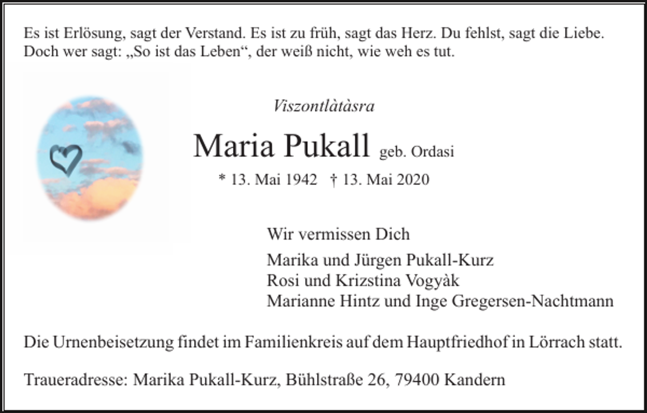 <p>Es ist Erlösung, sagt der Verstand. Es ist zu früh, sagt das Herz. Du fehlst, sagt die Liebe.<br />Doch wer sagt: „So ist das Leben“, der weiß nicht, wie weh es tut.</p><p>Viszontlàtàsra</p><p>Maria Pukall geb. Ordasi<br />* 13. Mai 1942 † 13. Mai 2020</p><p>Wir vermissen Dich<br />Marika und Jürgen Pukall-Kurz<br />Rosi und Krizstina Vogyàk<br />Marianne Hintz und Inge Gregersen-Nachtmann<br />Die Urnenbeisetzung findet im Familienkreis auf dem Hauptfriedhof in Lörrach statt.<br />Traueradresse: Marika Pukall-Kurz, Bühlstraße 26, 79400 Kandern</p>