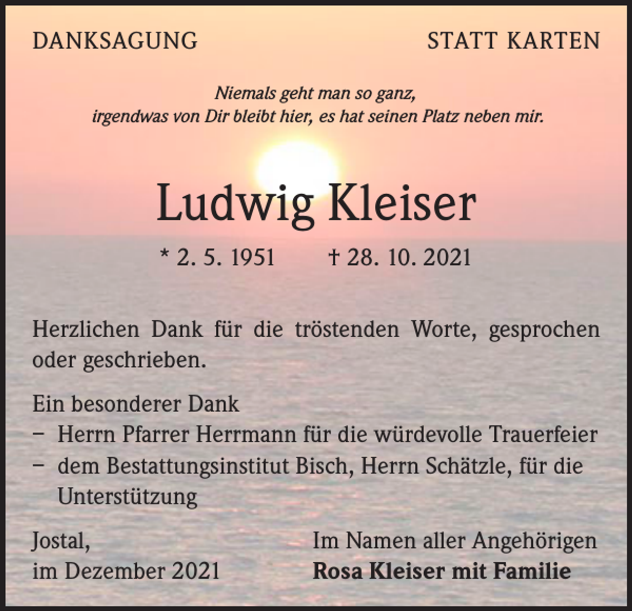 <p>DANKSAGUNG</p><p>STATT KARTEN</p><p>Niemals geht man so ganz,<br />irgendwas von Dir bleibt hier, es hat seinen Platz neben mir.</p><p>Ludwig Kleiser<br />* 2. 5. 1951 † 28. 10. 2021<br />Herzlichen Dank für die tröstenden Worte, gesprochen<br />oder geschrieben.<br />Ein besonderer Dank<br />– Herrn Pfarrer Herrmann für die würdevolle Trauerfeier<br />– dem Bestattungsinstitut Bisch, Herrn Schätzle, für die<br />­Unterstützung<br />Jostal,<br />im Dezember 2021</p><p>Im Namen aller Angehörigen<br />Rosa Kleiser mit Familie</p>