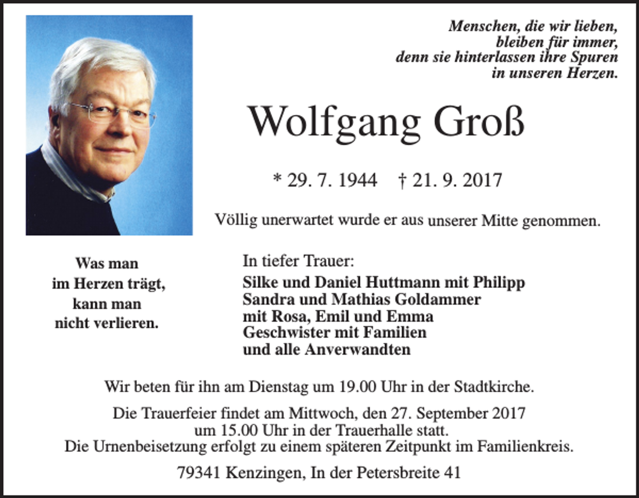 <p>Menschen, die wir lieben,<br />bleiben für immer,<br />denn sie hinterlassen ihre Spuren<br />in unseren Herzen.</p><p>Wolfgang Groß<br />* 29. 7. 1944</p><p>† 21. 9. 2017</p><p>Völlig unerwartet wurde er aus unserer Mitte genommen.<br />Was man<br />im Herzen trägt,<br />kann man<br />nicht verlieren.</p><p>In tiefer Trauer:<br />Silke und Daniel Huttmann mit Philipp<br />Sandra und Mathias Goldammer<br />mit Rosa, Emil und Emma<br />Geschwister mit Familien<br />und alle Anverwandten</p><p>Wir beten für ihn am Dienstag um 19.00 Uhr in der Stadtkirche.<br />Die Trauerfeier findet am Mittwoch, den 27. September 2017<br />um 15.00 Uhr in der Trauerhalle statt.<br />Die Urnenbeisetzung erfolgt zu einem späteren Zeitpunkt im Familienkreis.</p><p>79341 Kenzingen, In der Petersbreite 41</p>