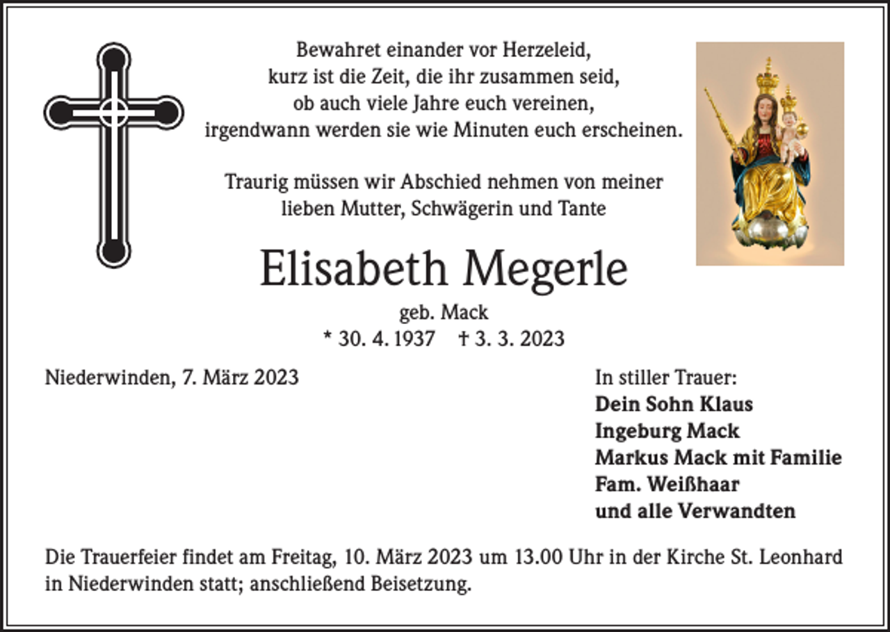 <p>Bewahret einander vor Herzeleid,<br />kurz ist die Zeit, die ihr zusammen seid,<br />ob auch viele Jahre euch vereinen,<br />irgendwann werden sie wie Minuten euch erscheinen.<br />Traurig müssen wir Abschied nehmen von meiner<br />lieben Mutter, Schwägerin und Tante</p><p>Elisabeth Megerle<br />geb. Mack<br />* 30. 4. 1937 † 3. 3. 2023</p><p>Niederwinden, 7. März 2023</p><p>In stiller Trauer:<br />Dein Sohn Klaus<br />Ingeburg Mack<br />Markus Mack mit Familie<br />Fam. Weißhaar<br />und alle Verwandten</p><p>Die Trauerfeier findet am Freitag, 10. März 2023 um 13.00 Uhr in der Kirche St. Leonhard<br />in Niederwinden statt; anschließend Beisetzung.</p>