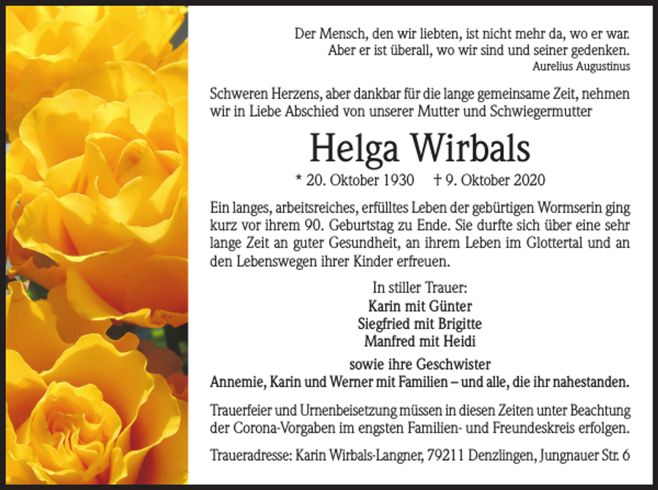 <p>Der Mensch, den wir liebten, ist nicht mehr da, wo er war.<br />Aber er ist überall, wo wir sind und seiner gedenken.<br />Aurelius Augustinus</p><p>Schweren Herzens, aber dankbar für die lange gemeinsame Zeit, nehmen<br />wir in Liebe Abschied von unserer Mutter und Schwiegermutter</p><p>Helga Wirbals<br />* 20. Oktober 1930</p><p>† 9. Oktober 2020</p><p>Ein langes, arbeitsreiches, erfülltes Leben der gebürtigen Wormserin ging<br />kurz vor ihrem 90. Geburtstag zu Ende. Sie durfte sich über eine sehr<br />lange Zeit an guter Gesundheit, an ihrem Leben im Glottertal und an<br />den Lebenswegen ihrer Kinder erfreuen.<br />In stiller Trauer:<br />Karin mit Günter<br />Siegfried mit Brigitte<br />Manfred mit Heidi<br />sowie ihre Geschwister<br />Annemie, Karin und Werner mit Familien – und alle, die ihr nahestanden.<br />Trauerfeier und Urnenbeisetzung müssen in diesen Zeiten unter Beachtung<br />der Corona-Vorgaben im engsten Familien- und Freundeskreis erfolgen.<br />Traueradresse: Karin Wirbals-Langner, 79211 Denzlingen, Jungnauer Str. 6</p>