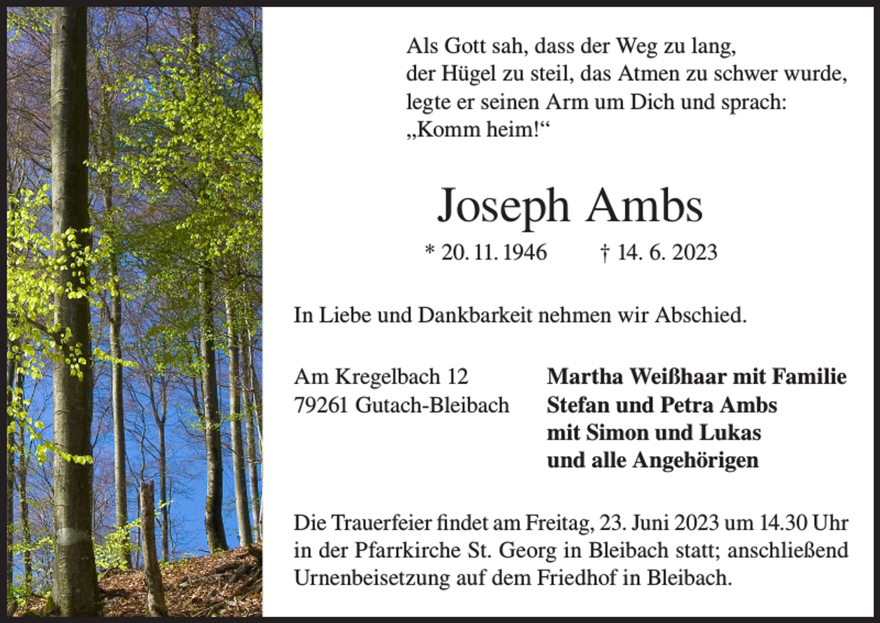 <p>Als Gott sah, dass der Weg zu lang,<br />der Hügel zu steil, das Atmen zu schwer wurde,<br />legte er seinen Arm um Dich und sprach:<br />„Komm heim!“</p><p>Joseph Ambs<br />* 20. 11. 1946</p><p>† 14. 6. 2023</p><p>In Liebe und Dankbarkeit nehmen wir Abschied.<br />Am Kregelbach 12<br />Martha Weißhaar mit Familie<br />79261 Gutach-Bleibach Stefan und Petra Ambs<br />mit Simon und Lukas<br />und alle Angehörigen<br />Die Trauerfeier findet am Freitag, 23. Juni 2023 um 14.30 Uhr<br />in der Pfarrkirche St. Georg in Bleibach statt; anschließend<br />Urnenbeisetzung auf dem Friedhof in Bleibach.</p>