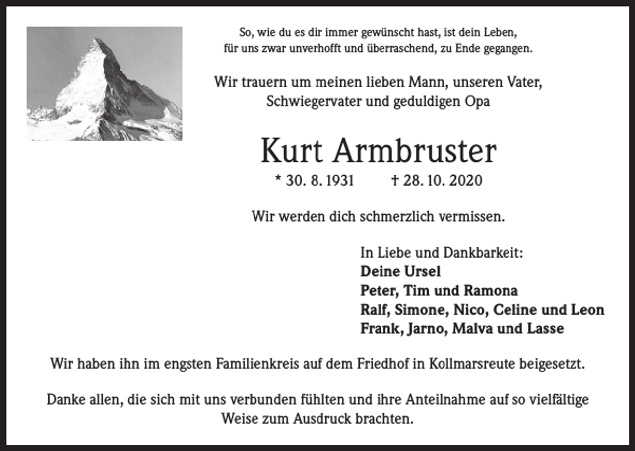 <p>So, wie du es dir immer gewünscht hast, ist dein Leben,<br />für uns zwar unverhofft und überraschend, zu Ende gegangen.</p><p>Wir trauern um meinen lieben Mann, unseren Vater,<br />Schwiegervater und geduldigen Opa</p><p>Kurt Armbruster<br />* 30. 8. 1931</p><p>† 28. 10. 2020</p><p>Wir werden dich schmerzlich vermissen.<br />In Liebe und Dankbarkeit:<br />Deine Ursel<br />Peter, Tim und Ramona<br />Ralf, Simone, Nico, Celine und Leon<br />Frank, Jarno, Malva und Lasse<br />Wir haben ihn im engsten Familienkreis auf dem Friedhof in Kollmarsreute beigesetzt.<br />Danke allen, die sich mit uns verbunden fühlten und ihre Anteilnahme auf so vielfältige<br />Weise zum Ausdruck brachten.</p>