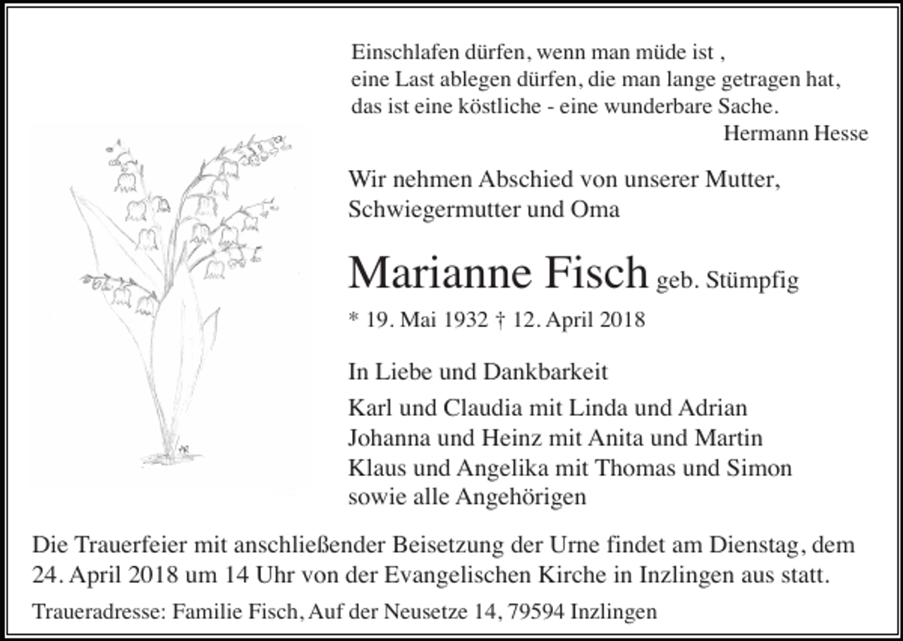 <p>Einschlafen dürfen, wenn man müde ist ,<br />eine Last ablegen dürfen, die man lange getragen hat,<br />das ist eine köstliche - eine wunderbare Sache.<br />Hermann Hesse</p><p>Wir nehmen Abschied von unserer Mutter,<br />Schwiegermutter und Oma</p><p>Marianne Fisch geb. Stümpfig<br />* 19. Mai 1932 † 12. April 2018</p><p>In Liebe und Dankbarkeit<br />Karl und Claudia mit Linda und Adrian<br />Johanna und Heinz mit Anita und Martin<br />Klaus und Angelika mit Thomas und Simon<br />sowie alle Angehörigen<br />Die Trauerfeier mit anschließender Beisetzung der Urne findet am Dienstag, dem<br />24. April 2018 um 14 Uhr von der Evangelischen Kirche in Inzlingen aus statt.<br />Traueradresse: Familie Fisch, Auf der Neusetze 14, 79594 Inzlingen</p>