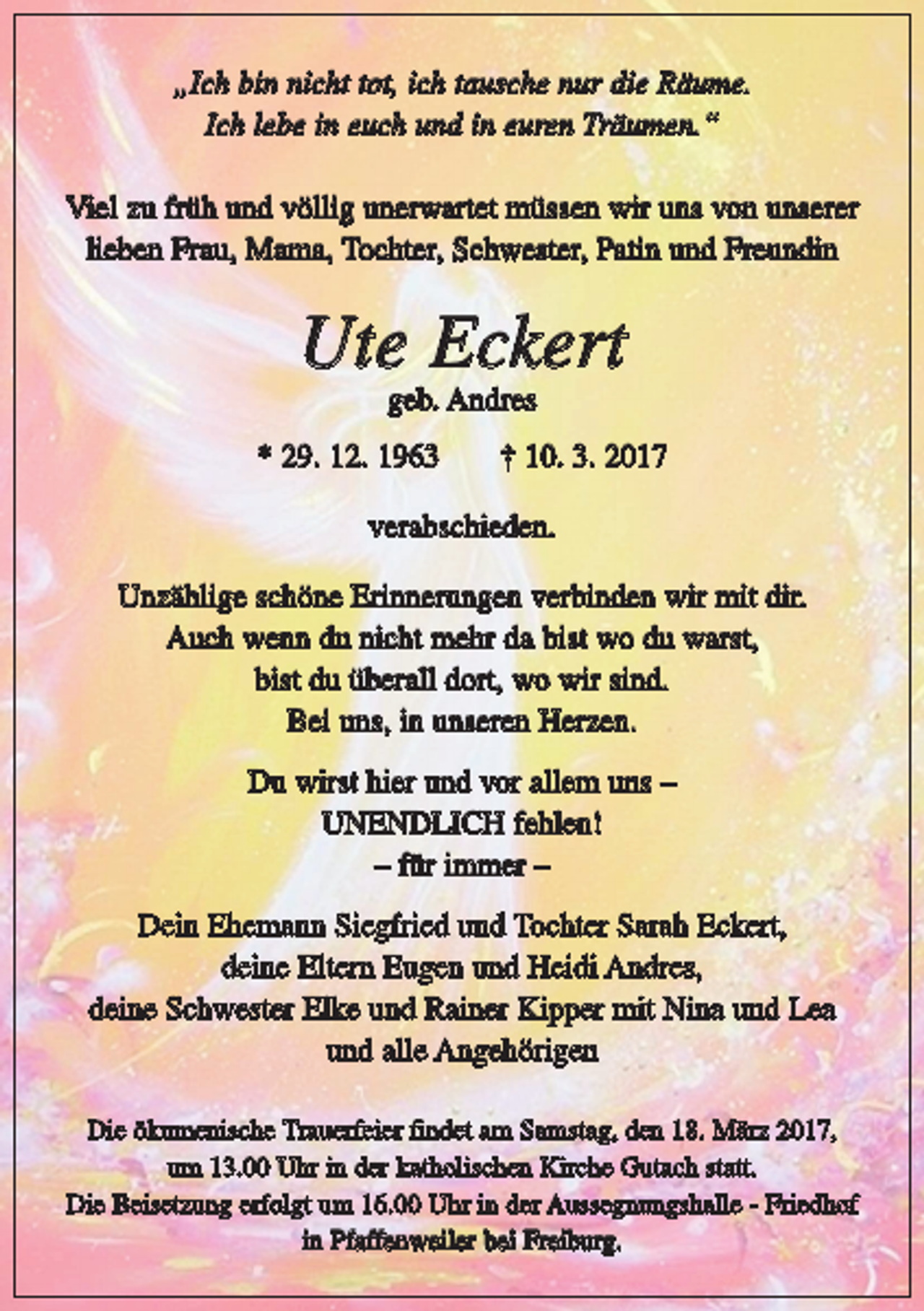 <p>„Ich bin nicht tot, ich tausche nur die Räume.<br />Ich lebe in euch und in euren Träumen.“<br />Viel zu früh und völlig unerwartet müssen wir uns von unserer<br />lieben Frau, Mama, Tochter, Schwester, Patin und Freundin</p><p>Ute Eckert<br />geb. Andres</p><p>* 29. 12. 1963</p><p>† 10. 3. 2017</p><p>verabschieden.<br />Unzählige schöne Erinnerungen verbinden wir mit dir.<br />Auch wenn du nicht mehr da bist wo du warst,<br />bist du überall dort, wo wir sind.<br />Bei uns, in unseren Herzen.<br />Du wirst hier und vor allem uns –<br />UNENDLICH fehlen!<br />– für immer –<br />Dein Ehemann Siegfried und Tochter Sarah Eckert,<br />deine Eltern Eugen und Heidi Andres,<br />deine Schwester Elke und Rainer Kipper mit Nina und Lea<br />und alle Angehörigen<br />Die ökumenische Trauerfeier findet am Samstag, den 18. März 2017,<br />um 13.00 Uhr in der katholischen Kirche Gutach statt.<br />Die Beisetzung erfolgt um 16.00 Uhr in der Aussegnungshalle - Friedhof<br />in Pfaffenweiler bei Freiburg.</p>