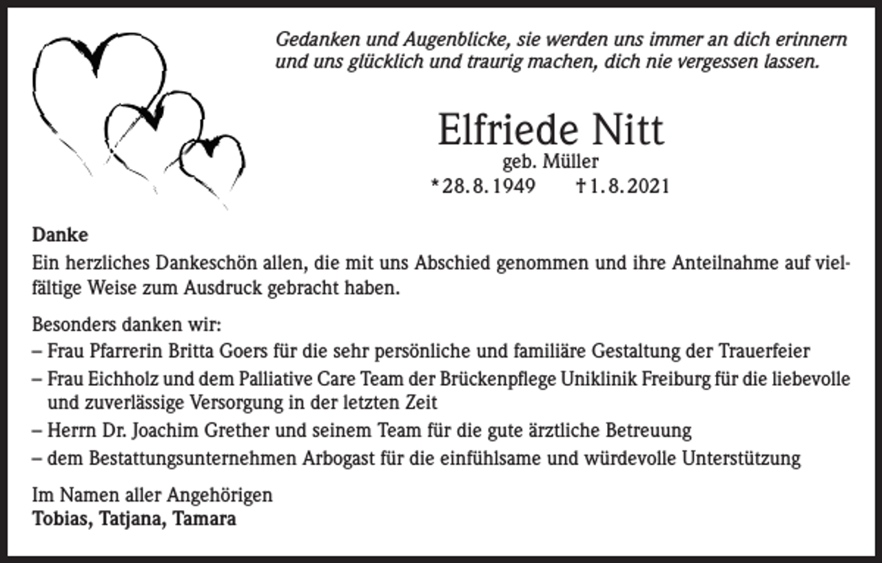 <p>Gedanken und Augenblicke, sie werden uns immer an dich erinnern<br />und uns glücklich und traurig machen, dich nie vergessen lassen.</p><p>Elfriede Nitt</p><p>geb. Müller<br />* 28. 8. 1949 † 1. 8. 2021<br />Danke<br />Ein herzliches Dankeschön allen, die mit uns Abschied genommen und ihre Anteilnahme auf vielfältige Weise zum Ausdruck gebracht haben.<br />Besonders danken wir:<br />– F rau Pfarrerin Britta Goers für die sehr persönliche und familiäre Gestaltung der Trauerfeier<br />– Frau Eichholz und dem Palliative Care Team der Brückenpflege Uniklinik Freiburg für die liebevolle<br />und zuverlässige Versorgung in der letzten Zeit<br />– Herrn Dr. Joachim Grether und seinem Team für die gute ärztliche Betreuung<br />– dem Bestattungsunternehmen Arbogast für die einfühlsame und würdevolle Unterstützung<br />Im Namen aller Angehörigen<br />Tobias, Tatjana, Tamara</p>