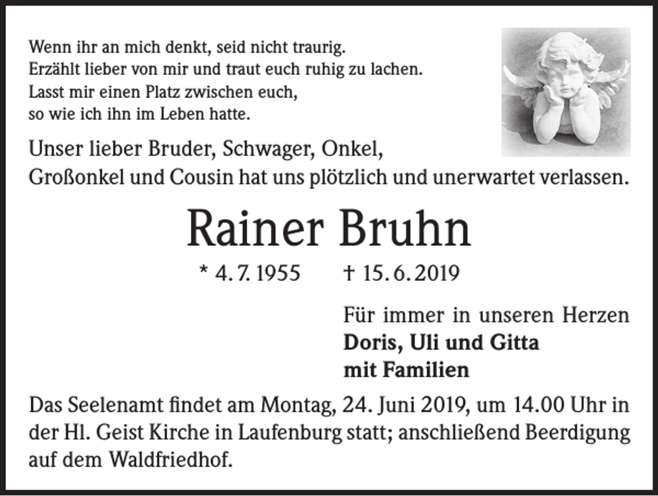 <p>Wenn ihr an mich denkt, seid nicht traurig.<br />Erzählt lieber von mir und traut euch ruhig zu lachen.<br />Lasst mir einen Platz zwischen euch,<br />so wie ich ihn im Leben hatte.</p><p>Unser lieber Bruder, Schwager, Onkel,<br />Großonkel und Cousin hat uns plötzlich und unerwartet verlassen.</p><p>Rainer Bruhn<br />* 4. 7. 1955 † 15. 6. 2019</p><p>Für immer in unseren Herzen<br />Doris, Uli und Gitta<br />mit Familien<br />Das Seelenamt findet am Montag, 24. Juni 2019, um 14.00 Uhr in<br />der Hl. Geist Kirche in Laufenburg statt; anschließend Beerdigung<br />auf dem Waldfriedhof.</p>