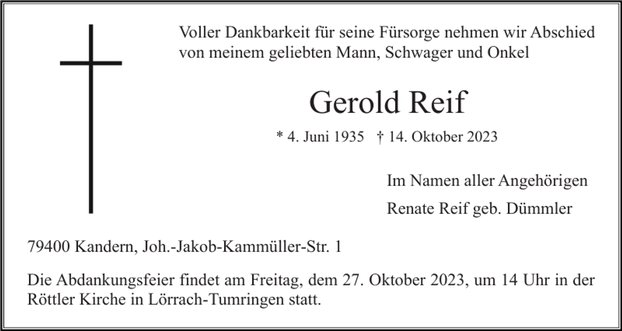 <p>Voller Dankbarkeit für seine Fürsorge nehmen wir Abschied<br />von meinem geliebten Mann, Schwager und Onkel</p><p>Gerold Reif<br />* 4. Juni 1935 † 14. Oktober 2023</p><p>Im Namen aller Angehörigen<br />Renate Reif geb. Dümmler<br />79400 Kandern, Joh.-Jakob-Kammüller-Str. 1<br />Die Abdankungsfeier findet am Freitag, dem 27. Oktober 2023, um 14 Uhr in der<br />Röttler Kirche in Lörrach-Tumringen statt.</p>