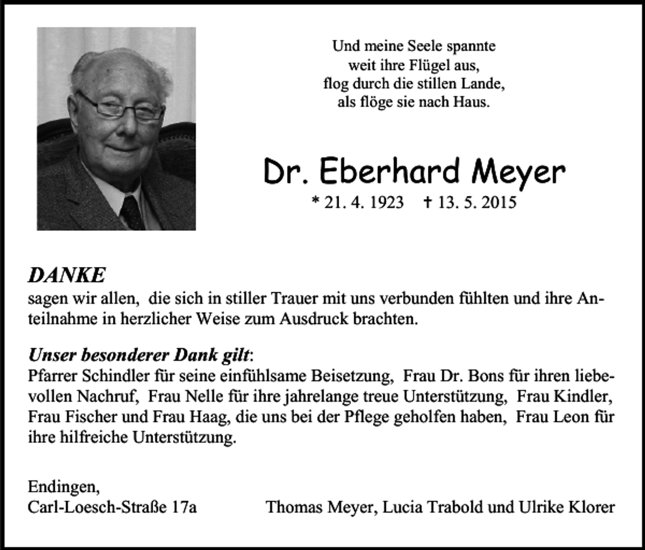 <p>Und meine Seele spannte<br />weit ihre Flügel aus,<br />flog durch die stillen Lande,<br />als flöge sie nach Haus.</p><p>Dr. Eberhard Meyer<br />* 21. 4. 1923</p><p> 13. 5. 2015</p><p>DANKE</p><p>sagen wir allen, die sich in stiller Trauer mit uns verbunden fühlten und ihre Anteilnahme in herzlicher Weise zum Ausdruck brachten.</p><p>Unser besonderer Dank gilt:</p><p>Pfarrer Schindler für seine einfühlsame Beisetzung, Frau Dr. Bons für ihren liebevollen Nachruf, Frau Nelle für ihre jahrelange treue Unterstützung, Frau Kindler,<br />Frau Fischer und Frau Haag, die uns bei der Pflege geholfen haben, Frau Leon für<br />ihre hilfreiche Unterstützung.<br />Endingen,<br />Carl-Loesch-Straße 17a</p><p>Thomas Meyer, Lucia Trabold und Ulrike Klorer</p>