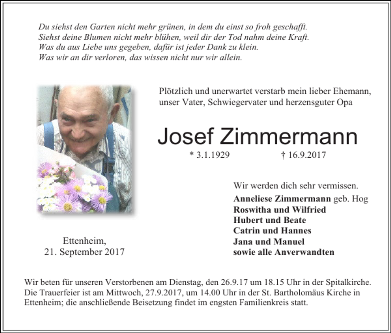 <p>Du siehst den Garten nicht mehr grünen, in dem du einst so froh geschafft.<br />Siehst deine Blumen nicht mehr blühen, weil dir der Tod nahm deine Kraft.<br />Was du aus Liebe uns gegeben, dafür ist jeder Dank zu klein.<br />Was wir an dir verloren, das wissen nicht nur wir allein.</p><p>Plötzlich und unerwartet verstarb mein lieber Ehemann,<br />unser Vater, Schwiegervater und herzensguter Opa</p><p>Josef Zimmermann<br />* 3.1.1929</p><p>Ettenheim,<br />21. September 2017</p><p>† 16.9.2017</p><p>Wir werden dich sehr vermissen.<br />Anneliese Zimmermann geb. Hog<br />Roswitha und Wilfried<br />Hubert und Beate<br />Catrin und Hannes<br />Jana und Manuel<br />sowie alle Anverwandten</p><p>Wir beten für unseren Verstorbenen am Dienstag, den 26.9.17 um 18.15 Uhr in der Spitalkirche.<br />Die Trauerfeier ist am Mittwoch, 27.9.2017, um 14.00 Uhr in der St. Bartholomäus Kirche in<br />Ettenheim; die anschließende Beisetzung findet im engsten Familienkreis statt.</p>