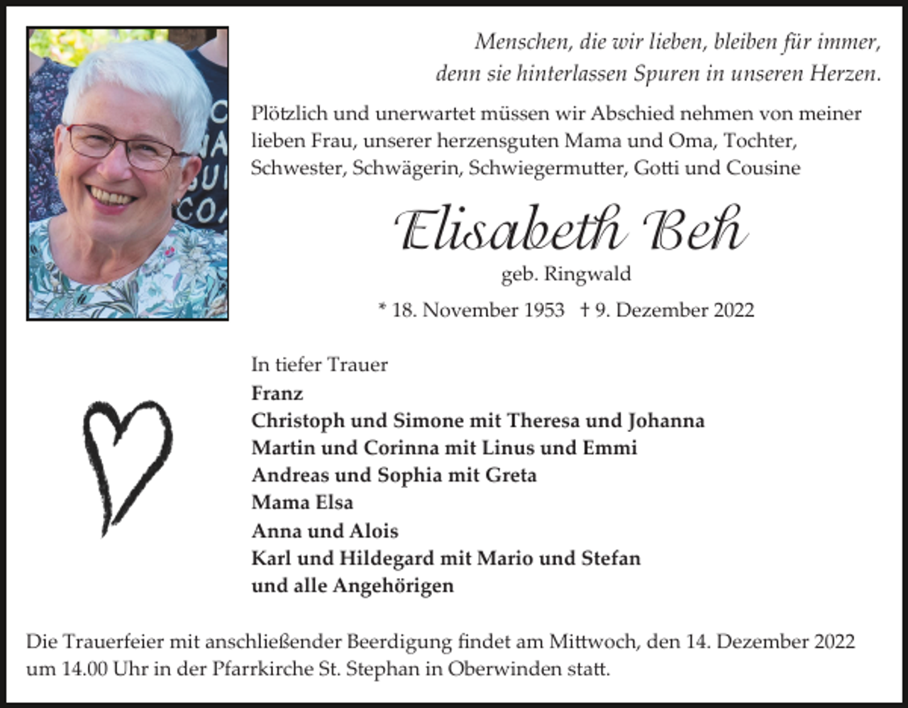 <p>Menschen, die wir lieben, bleiben für immer,<br />denn sie hinterlassen Spuren in unseren Herzen.<br />Plötzlich und unerwartet müssen wir Abschied nehmen von meiner<br />lieben Frau, unserer herzensguten Mama und Oma, Tochter,<br />Schwester, Schwägerin, Schwiegermutter, Gotti und Cousine</p><p>Elisabeth Beh<br />geb. Ringwald</p><p>* 18. November 1953 † 9. Dezember 2022<br />In tiefer Trauer<br />Franz<br />Christoph und Simone mit Theresa und Johanna<br />Martin und Corinna mit Linus und Emmi<br />Andreas und Sophia mit Greta<br />Mama Elsa<br />Anna und Alois<br />Karl und Hildegard mit Mario und Stefan<br />und alle Angehörigen<br />Die Trauerfeier mit anschließender Beerdigung ﬁndet am Mittwoch, den 14. Dezember 2022<br />um 14.00 Uhr in der Pfarrkirche St. Stephan in Oberwinden statt.</p>