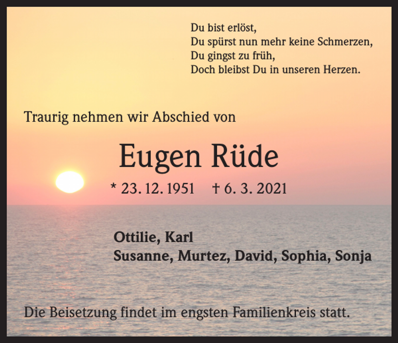 <p>Du bist erlöst,<br />Du spürst nun mehr keine Schmerzen,<br />Du gingst zu früh,<br />Doch bleibst Du in unseren Herzen.</p><p>Traurig nehmen wir Abschied von</p><p>Eugen Rüde<br />* 23. 12. 1951 † 6. 3. 2021<br />Ottilie, Karl<br />Susanne, Murtez, David, Sophia, Sonja<br />Die Beisetzung findet im engsten Familienkreis statt.</p>