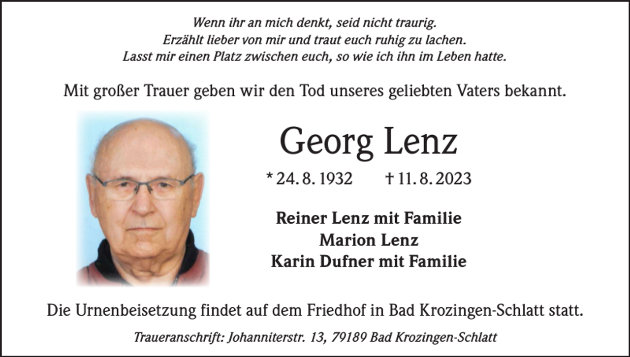 <p>Wenn ihr an mich denkt, seid nicht traurig.<br />Erzählt lieber von mir und traut euch ruhig zu lachen.<br />Lasst mir einen Platz zwischen euch, so wie ich ihn im Leben hatte.</p><p>Mit großer Trauer geben wir den Tod unseres geliebten Vaters bekannt.</p><p>Georg Lenz<br />* 24. 8. 1932</p><p>† 11. 8. 2023</p><p>Reiner Lenz mit Familie<br />Marion Lenz<br />Karin Dufner mit Familie<br />Die Urnenbeisetzung findet auf dem Friedhof in Bad Krozingen-Schlatt statt.<br />Traueranschrift: Johanniterstr. 13, 79189 Bad Krozingen-Schlatt</p>