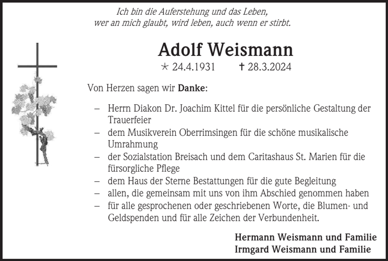 <p>Ich bin die Auferstehung und das Leben,<br />wer an mich glaubt, wird leben, auch wenn er stirbt.</p>
<p>Adolf Weismann<br />* 24.4.1931</p>
<p><span>†</span> 28.3.2024</p>
<p>Von Herzen sagen wir Danke:<br />− Herrn Diakon Dr. Joachim Kittel für die persönliche Gestaltung der<br />Trauerfeier<br />− dem Musikverein Oberrimsingen für die schöne musikalische<br />Umrahmung<br />− der Sozialstation Breisach und dem Caritashaus St. Marien für die<br />fürsorgliche Pflege<br />− dem Haus der Sterne Bestattungen für die gute Begleitung<br />− allen, die gemeinsam mit uns von ihm Abschied genommen haben<br />− für alle gesprochenen oder geschriebenen Worte, die Blumen- und<br />Geldspenden und für alle Zeichen der Verbundenheit.<br />Hermann Weismann und Familie<br />Irmgard Weismann und Familie</p>