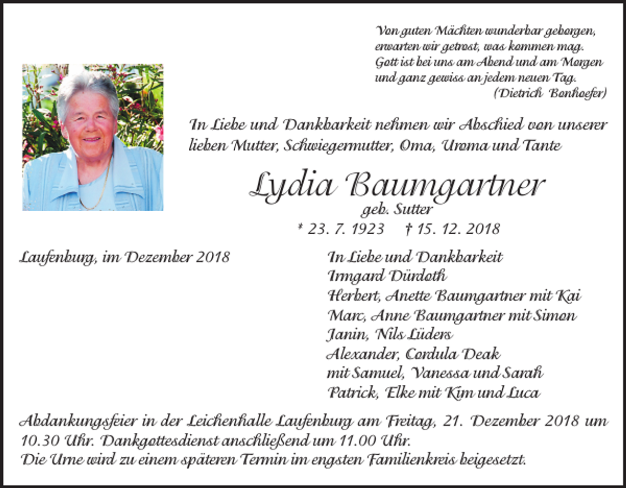 <p>Von guten Mächten wunderbar geborgen,<br />erwarten wir getrost, was kommen mag.<br />Gott ist bei uns am Abend und am Morgen<br />und ganz gewiss an jedem neuen Tag.</p><p>(Dietrich Bonhoefer)</p><p>In Liebe und Dankbarkeit nehmen wir Abschied von unserer<br />lieben Mutter, Schwiegermutter, Oma, Uroma und Tante</p><p>Lydia Baumgartner<br />geb. Sutter<br />* 23. 7. 1923 † 15. 12. 2018</p><p>Laufenburg, im Dezember 2018<br />In Liebe und Dankbarkeit<br />Irmgard Dürdoth<br />Herbert, Anette Baumgartner mit Kai<br />Marc, Anne Baumgartner mit Simon<br />Janin, Nils Lüders<br />Alexander, Cordula Deak<br />mit Samuel, Vanessa und Sarah<br />Patrick, Elke mit Kim und Luca<br />Abdankungsfeier in der Leichenhalle Laufenburg am Freitag, 21. Dezember 2018 um<br />10.30 Uhr. Dankgottesdienst anschließend um 11.00 Uhr.<br />Die Urne wird zu einem späteren Termin im engsten Familienkreis beigesetzt.</p>