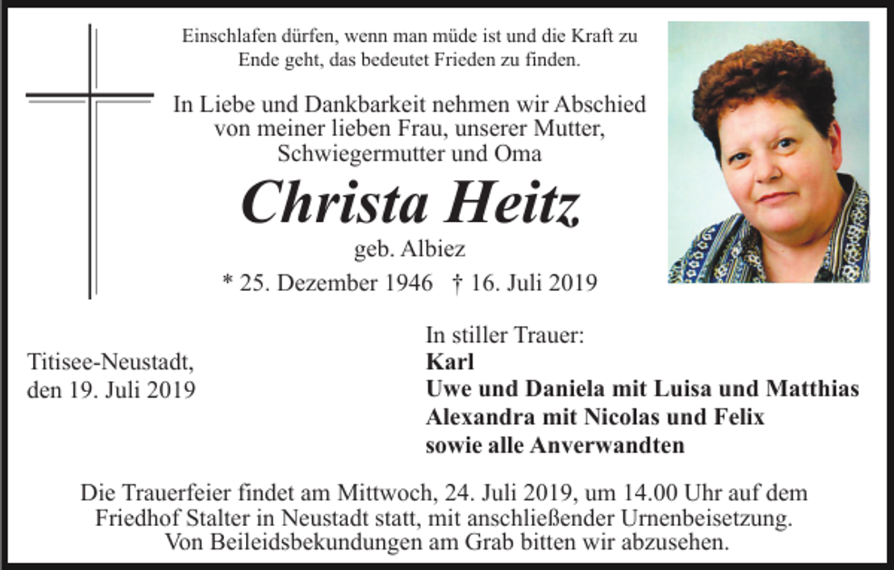 <p>Einschlafen dürfen, wenn man müde ist und die Kraft zu<br />Ende geht, das bedeutet Frieden zu finden.</p><p>In Liebe und Dankbarkeit nehmen wir Abschied<br />von meiner lieben Frau, unserer Mutter,<br />Schwiegermutter und Oma</p><p>Christa Heitz<br />geb. Albiez<br />* 25. Dezember 1946 † 16. Juli 2019<br />Titisee-Neustadt,<br />den 19. Juli 2019</p><p>In stiller Trauer:<br />Karl<br />Uwe und Daniela mit Luisa und Matthias<br />Alexandra mit Nicolas und Felix<br />sowie alle Anverwandten</p><p>Die Trauerfeier findet am Mittwoch, 24. Juli 2019, um 14.00 Uhr auf dem<br />Friedhof Stalter in Neustadt statt, mit anschließender Urnenbeisetzung.<br />Von Beileidsbekundungen am Grab bitten wir abzusehen.</p>