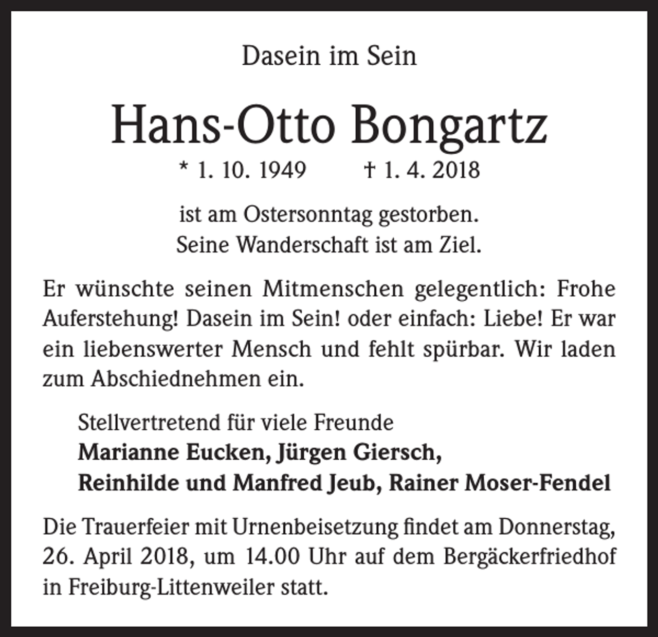<p>Dasein im Sein</p><p>Hans-Otto Bongartz<br />* 1. 10. 1949</p><p>† 1. 4. 2018</p><p>ist am Ostersonntag gestorben.<br />Seine Wanderschaft ist am Ziel.<br />Er wünschte seinen Mitmenschen gelegentlich: Frohe<br />Auferstehung! Dasein im Sein! oder einfach: Liebe! Er war<br />ein liebenswerter Mensch und fehlt spürbar. Wir laden<br />zum Abschiednehmen ein.<br />Stellvertretend für viele Freunde<br />Marianne Eucken, Jürgen Giersch,<br />Reinhilde und Manfred Jeub, Rainer Moser-Fendel<br />Die Trauerfeier mit Urnenbeisetzung findet am Donnerstag,<br />26. April 2018, um 14.00 Uhr auf dem Bergäckerfriedhof<br />in Freiburg-Littenweiler statt.</p>