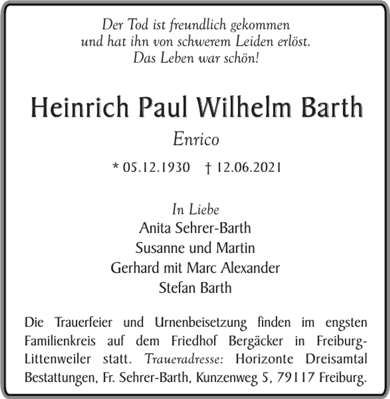 <p>Der Tod ist freundlich gekommen<br />und hat ihn von schwerem Leiden erlöst.<br />Das Leben war schön!</p><p>Heinrich Paul Wilhelm Barth<br />Enrico</p><p>* 05.12.1930</p><p>† 12.06.2021</p><p>In Liebe<br />Anita Sehrer-Barth<br />Susanne und Martin<br />Gerhard mit Marc Alexander<br />Stefan Barth<br />Die Trauerfeier und Urnenbeisetzung finden im engsten<br />Familienkreis auf dem Friedhof Bergäcker in FreiburgLittenweiler statt. Traueradresse: Horizonte Dreisamtal<br />Bestattungen, Fr. Sehrer-Barth, Kunzenweg 5, 79117 Freiburg.</p>