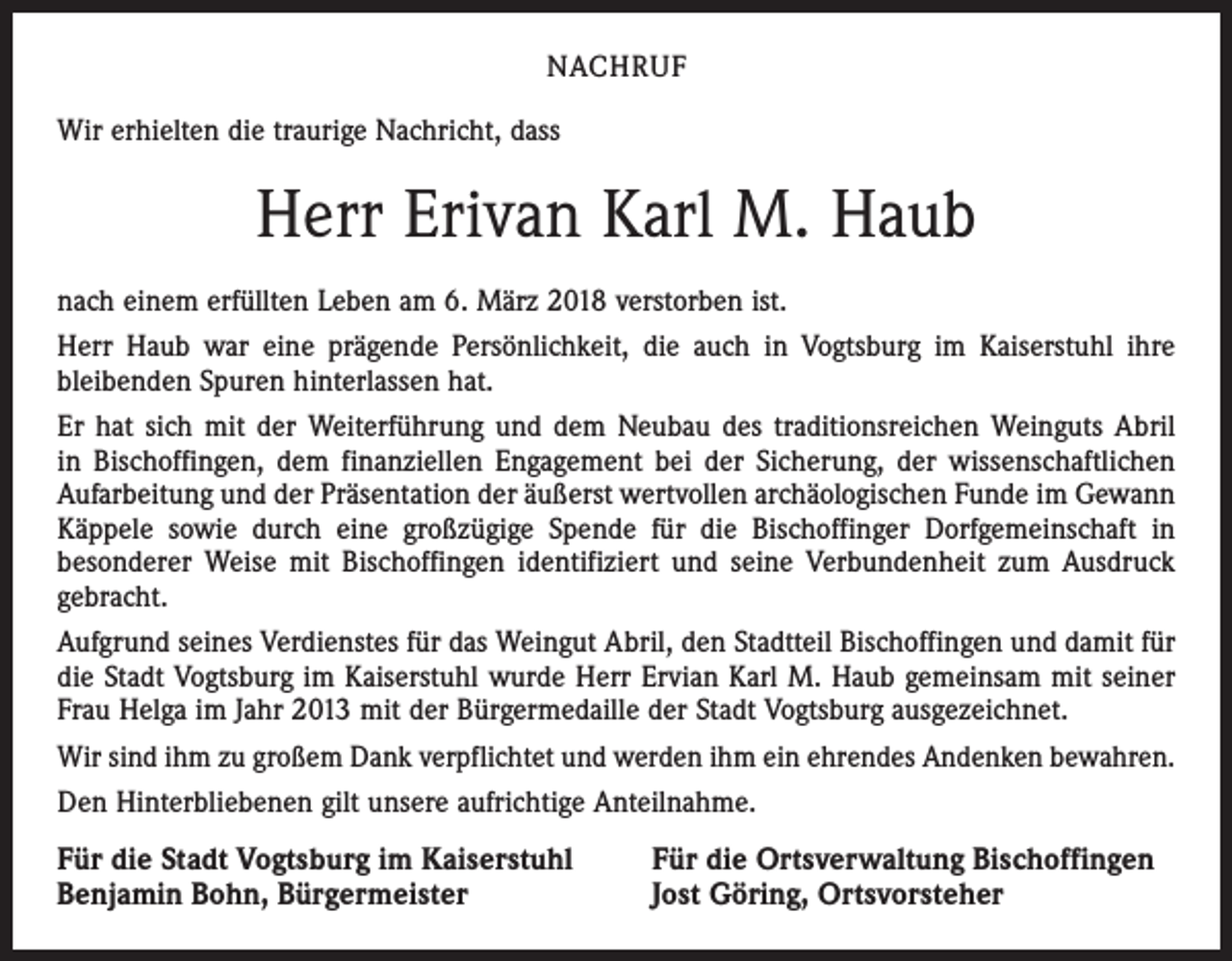 <p>NACHRUF<br />Wir erhielten die traurige Nachricht, dass</p><p>Herr Erivan Karl M. Haub<br />nach einem erfüllten Leben am 6. März 2018 verstorben ist.<br />Herr Haub war eine prägende Persönlichkeit, die auch in Vogtsburg im Kaiserstuhl ihre<br />bleibenden Spuren hinterlassen hat.<br />Er hat sich mit der Weiterführung und dem Neubau des traditionsreichen Weinguts Abril<br />in Bischoffingen, dem finanziellen Engagement bei der Sicherung, der wissenschaftlichen<br />Aufarbeitung und der Präsentation der äußerst wertvollen archäologischen Funde im Gewann<br />Käppele sowie durch eine großzügige Spende für die Bischoffinger Dorfgemeinschaft in<br />besonderer Weise mit Bischoffingen identifiziert und seine Verbundenheit zum Ausdruck<br />gebracht.<br />Aufgrund seines Verdienstes für das Weingut Abril, den Stadtteil Bischoffingen und damit für<br />die Stadt Vogtsburg im Kaiserstuhl wurde Herr Ervian Karl M. Haub gemeinsam mit seiner<br />Frau Helga im Jahr 2013 mit der Bürgermedaille der Stadt Vogtsburg ausgezeichnet.<br />Wir sind ihm zu großem Dank verpflichtet und werden ihm ein ehrendes Andenken bewahren.<br />Den Hinterbliebenen gilt unsere aufrichtige Anteilnahme.</p><p>Für die Stadt Vogtsburg im Kaiserstuhl<br />Benjamin Bohn, Bürgermeister</p><p>Für die Ortsverwaltung Bischoffingen<br />Jost Göring, Ortsvorsteher</p>
