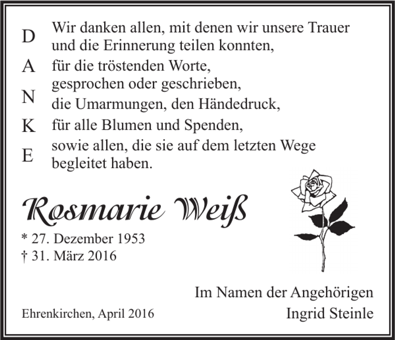 <p>Wir danken allen, mit denen wir unsere Trauer</p><p>D und die Erinnerung teilen konnten,<br />A für die tröstenden Worte,<br />gesprochen oder geschrieben,</p><p>N die Umarmungen, den Händedruck,<br />K für alle Blumen und Spenden,</p><p>sowie allen, die sie auf dem letzten Wege</p><p>E begleitet haben.</p><p>Rosmarie Weiß<br />* 27. Dezember 1953<br />† 31. März 2016</p><p>Ehrenkirchen, April 2016</p><p>Im Namen der Angehörigen<br />Ingrid Steinle</p>