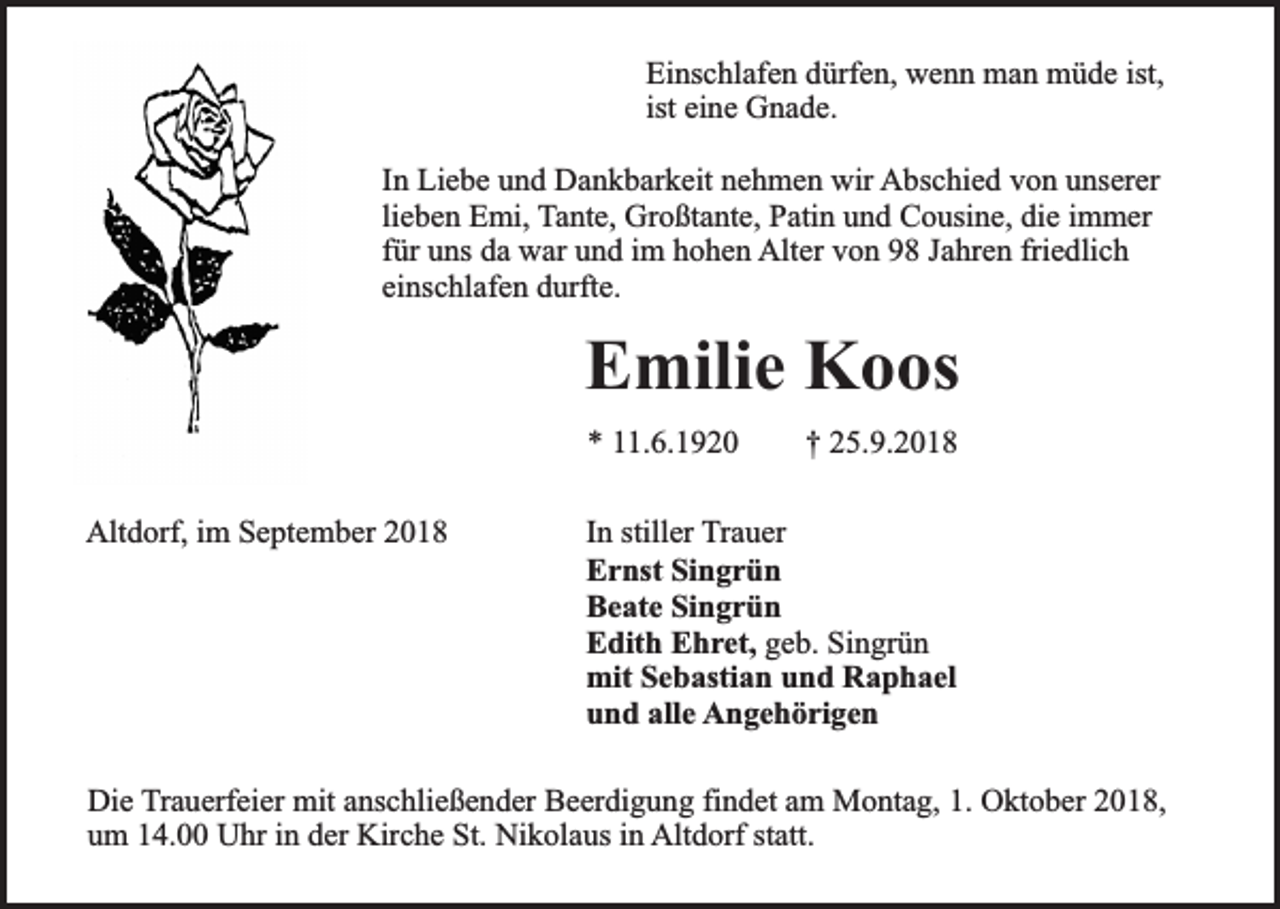 <p>Einschlafen dürfen, wenn man müde ist,<br />ist eine Gnade.<br />In Liebe und Dankbarkeit nehmen wir Abschied von unserer<br />lieben Emi, Tante, Großtante, Patin und Cousine, die immer<br />für uns da war und im hohen Alter von 98 Jahren friedlich<br />einschlafen durfte.</p><p>Emilie Koos<br />* 11.6.1920<br />Altdorf, im September 2018</p><p>† 25.9.2018</p><p>In stiller Trauer<br />Ernst Singrün<br />Beate Singrün<br />Edith Ehret, geb. Singrün<br />mit Sebastian und Raphael<br />und alle Angehörigen</p><p>Die Trauerfeier mit anschließender Beerdigung findet am Montag, 1. Oktober 2018,<br />um 14.00 Uhr in der Kirche St. Nikolaus in Altdorf statt.</p>