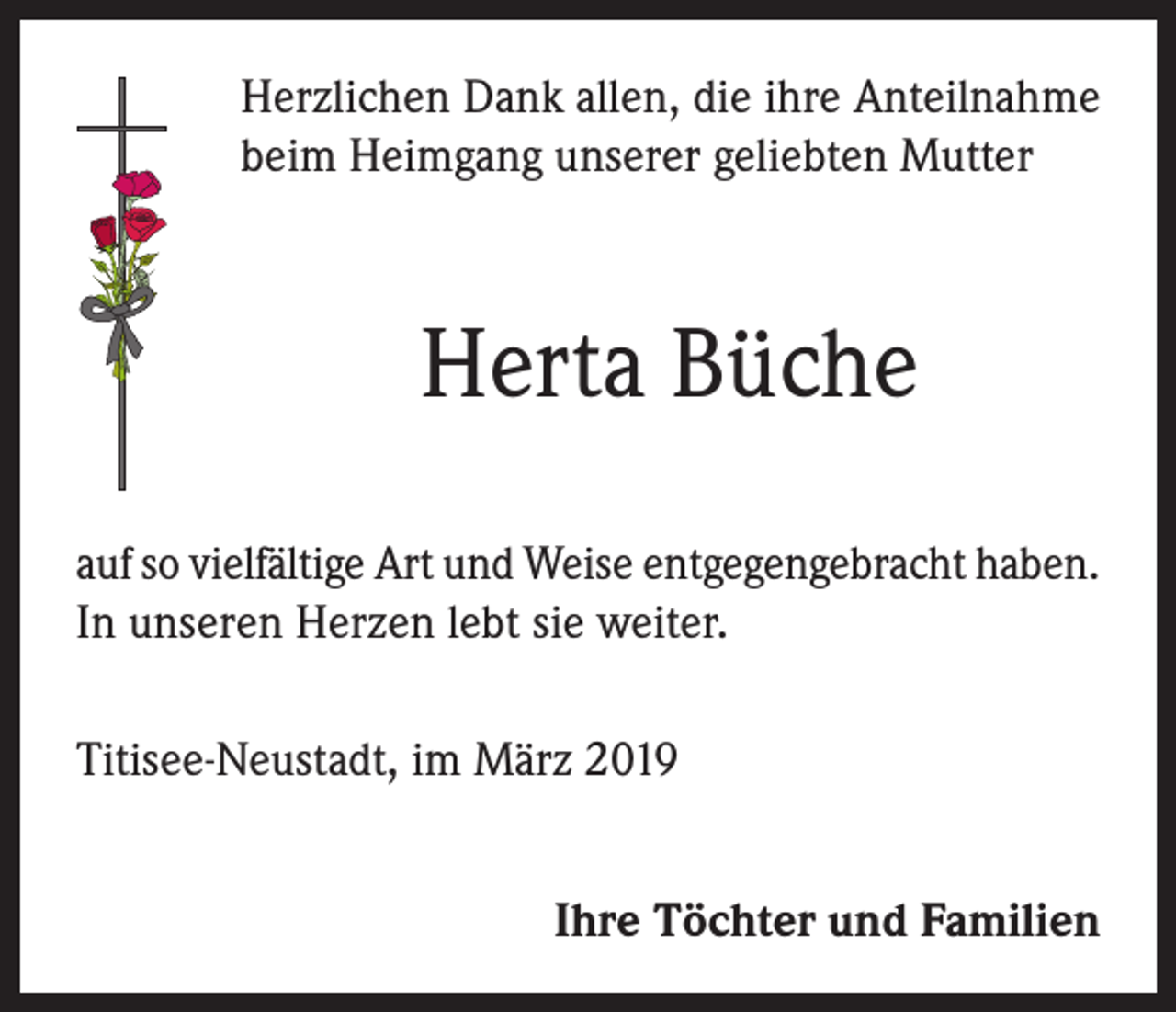 <p>Herzlichen Dank allen, die ihre Anteilnahme<br />beim Heimgang unserer geliebten Mutter</p><p>Herta Büche<br />auf so vielfältige Art und Weise entgegengebracht haben.<br />In unseren Herzen lebt sie weiter.<br />Titisee-Neustadt, im März 2019<br />Ihre Töchter und Familien</p>