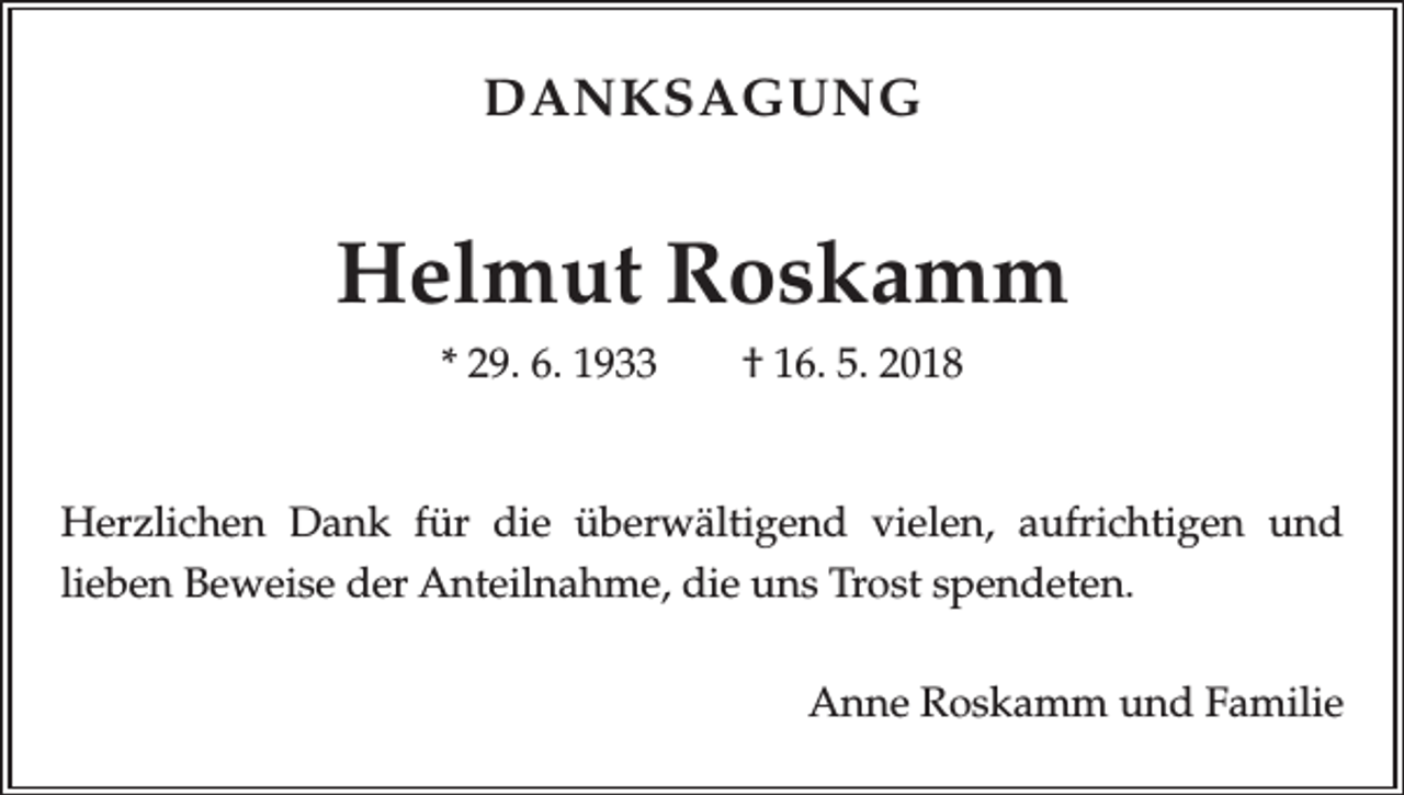 <p>DANKSAGUNG</p><p>Helmut Roskamm<br />* 29. 6. 1933 † 16. 5. 2018</p><p>Herzlichen Dank für die überwältigend vielen, aufrichtigen und<br />­lieben Beweise der Anteilnahme, die uns Trost spendeten.</p><p>Anne Roskamm und Familie</p>