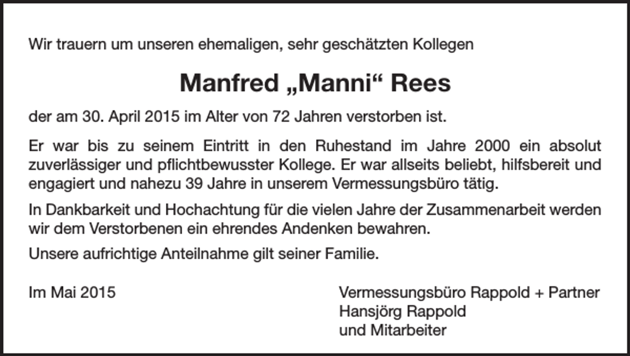 <p>Wir trauern um unseren ehemaligen, sehr geschätzten Kollegen</p><p>Manfred „Manni“ Rees<br />der am 30. April 2015 im Alter von 72 Jahren verstorben ist.<br />Er war bis zu seinem Eintritt in den Ruhestand im Jahre 2000 ein absolut<br />zuverlässiger und pflichtbewusster Kollege. Er war allseits beliebt, hilfsbereit und<br />engagiert und nahezu 39 Jahre in unserem Vermessungsbüro tätig.<br />In Dankbarkeit und Hochachtung für die vielen Jahre der Zusammenarbeit werden<br />wir dem Verstorbenen ein ehrendes Andenken bewahren.<br />Unsere aufrichtige Anteilnahme gilt seiner Familie.<br />Im Mai 2015 Vermessungsbüro Rappold + Partner<br />Hansjörg Rappold<br />und Mitarbeiter</p>
