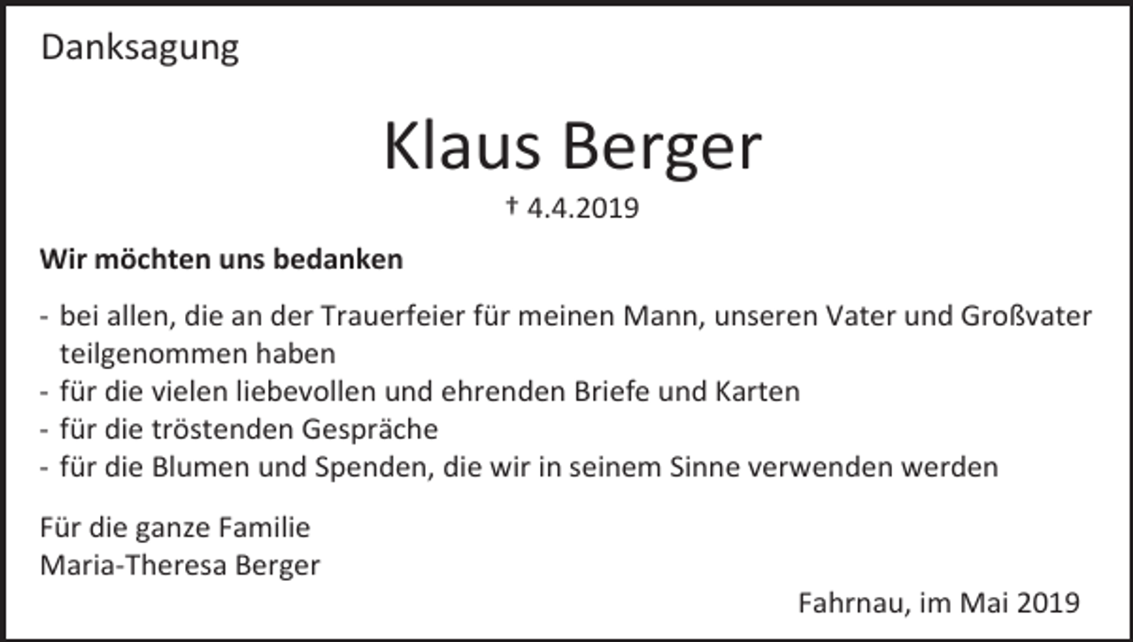 <p>Danksagung</p><p>Klaus Berger<br />† 4.4.2019<br />Wir möchten uns bedanken<br />- bei allen, die an der Trauerfeier für meinen Mann, unseren Vater und Großvater<br />teilgenommen haben<br />- für die vielen liebevollen und ehrenden Briefe und Karten<br />- für die tröstenden Gespräche<br />- für die Blumen und Spenden, die wir in seinem Sinne verwenden werden<br />Für die ganze Familie<br />Maria-Theresa Berger<br />Fahrnau, im Mai 2019</p>