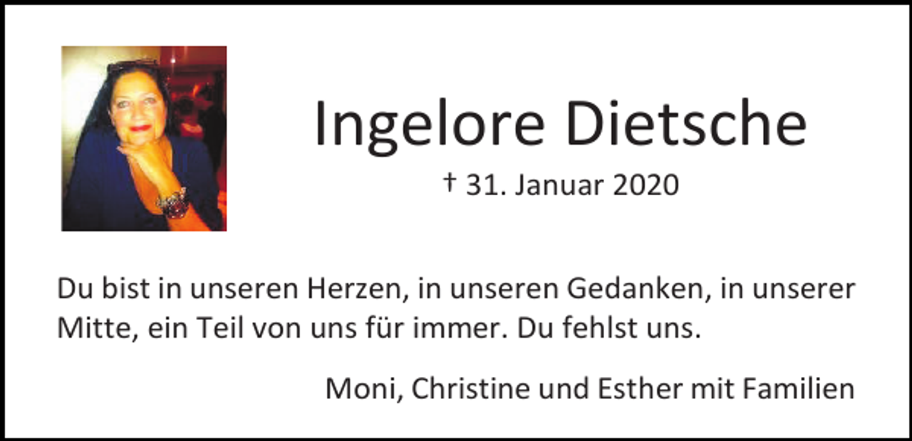 <p>Ingelore Dietsche<br />† 31. Januar 2020<br />Du bist in unseren Herzen, in unseren Gedanken, in unserer<br />Mitte, ein Teil von uns für immer. Du fehlst uns.<br />Moni, Christine und Esther mit Familien</p>