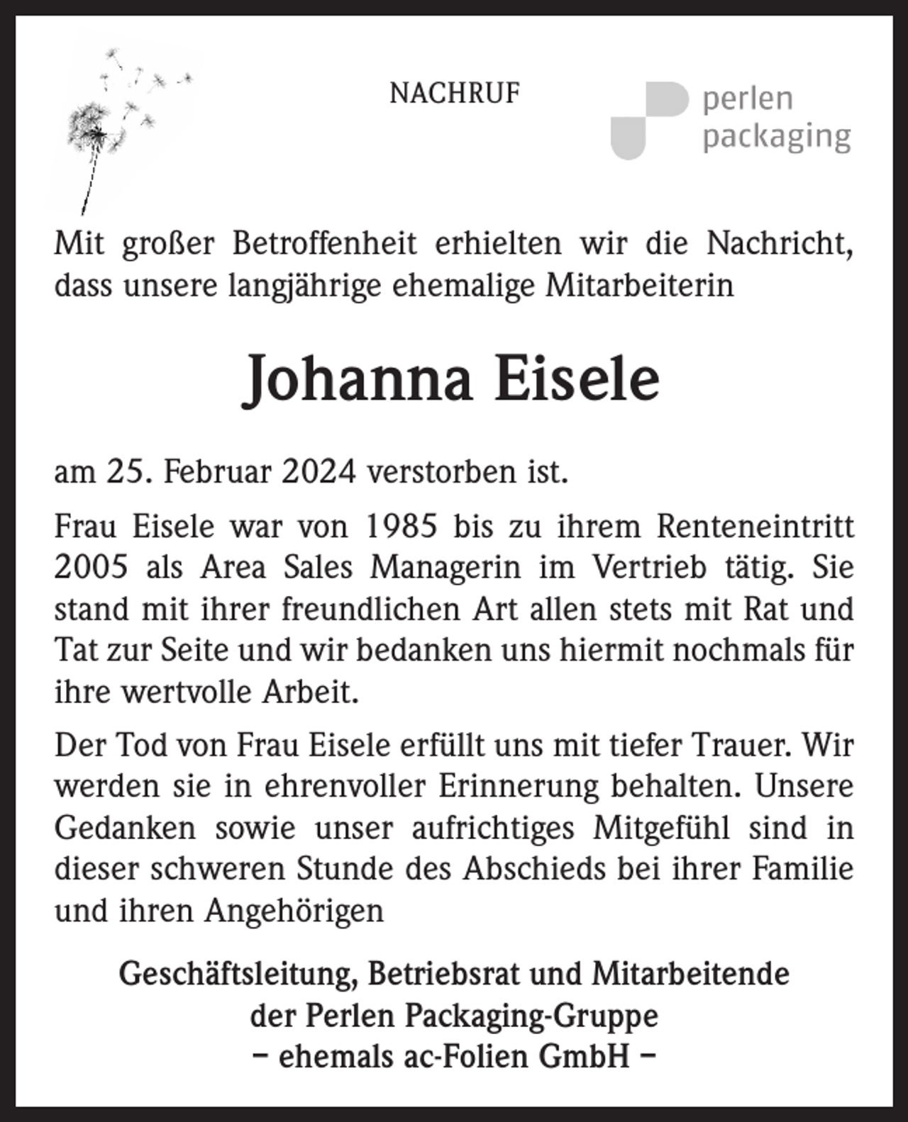 <p>NACHRUF</p><p>Mit großer Betroffenheit erhielten wir die Nachricht,<br />dass unsere langjährige ehemalige Mitarbeiterin</p><p>Johanna Eisele<br />am 25. Februar 2024 verstorben ist.<br />Frau Eisele war von 1985 bis zu ihrem Renteneintritt<br />2005 als Area Sales Managerin im Vertrieb tätig. Sie<br />stand mit ihrer freundlichen Art allen stets mit Rat und<br />Tat zur Seite und wir bedanken uns hiermit nochmals für<br />ihre wertvolle Arbeit.<br />Der Tod von Frau Eisele erfüllt uns mit tiefer Trauer. Wir<br />werden sie in ehrenvoller Erinnerung behalten. Unsere<br />Gedanken sowie unser aufrichtiges Mitgefühl sind in<br />dieser schweren Stunde des Abschieds bei ihrer Familie<br />und ihren Angehörigen<br />Geschäftsleitung, Betriebsrat und Mitarbeitende<br />der Perlen Packaging-Gruppe<br />– ehemals ac-Folien GmbH –</p>