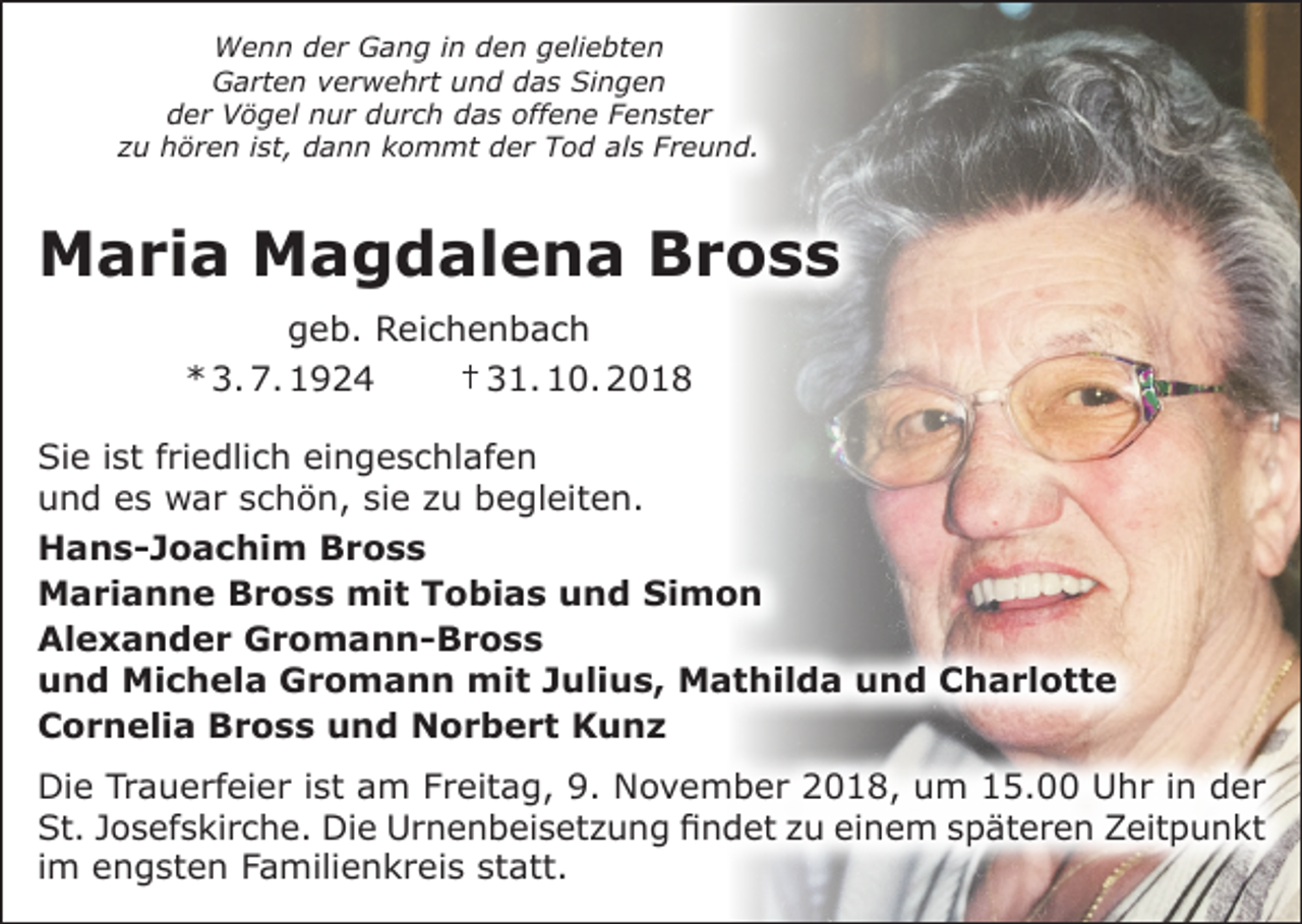 <p>Wenn der Gang in den geliebten<br />Garten verwehrt und das Singen<br />der Vögel nur durch das offene Fenster<br />zu hören ist, dann kommt der Tod als Freund.</p><p>Maria Magdalena Bross<br />geb. Reichenbach<br />* 3. 7. 1924<br />† 31. 10. 2018<br />Sie ist friedlich eingeschlafen<br />und es war schön, sie zu begleiten.<br />Hans-Joachim Bross<br />Marianne Bross mit Tobias und Simon<br />Alexander Gromann-Bross<br />und Michela Gromann mit Julius, Mathilda und Charlotte<br />Cornelia Bross und Norbert Kunz<br />Die Trauerfeier ist am Freitag, 9. November 2018, um 15.00 Uhr in der<br />St. Josefskirche. Die Urnenbeisetzung findet zu einem späteren Zeitpunkt<br />im engsten Familienkreis statt.</p>