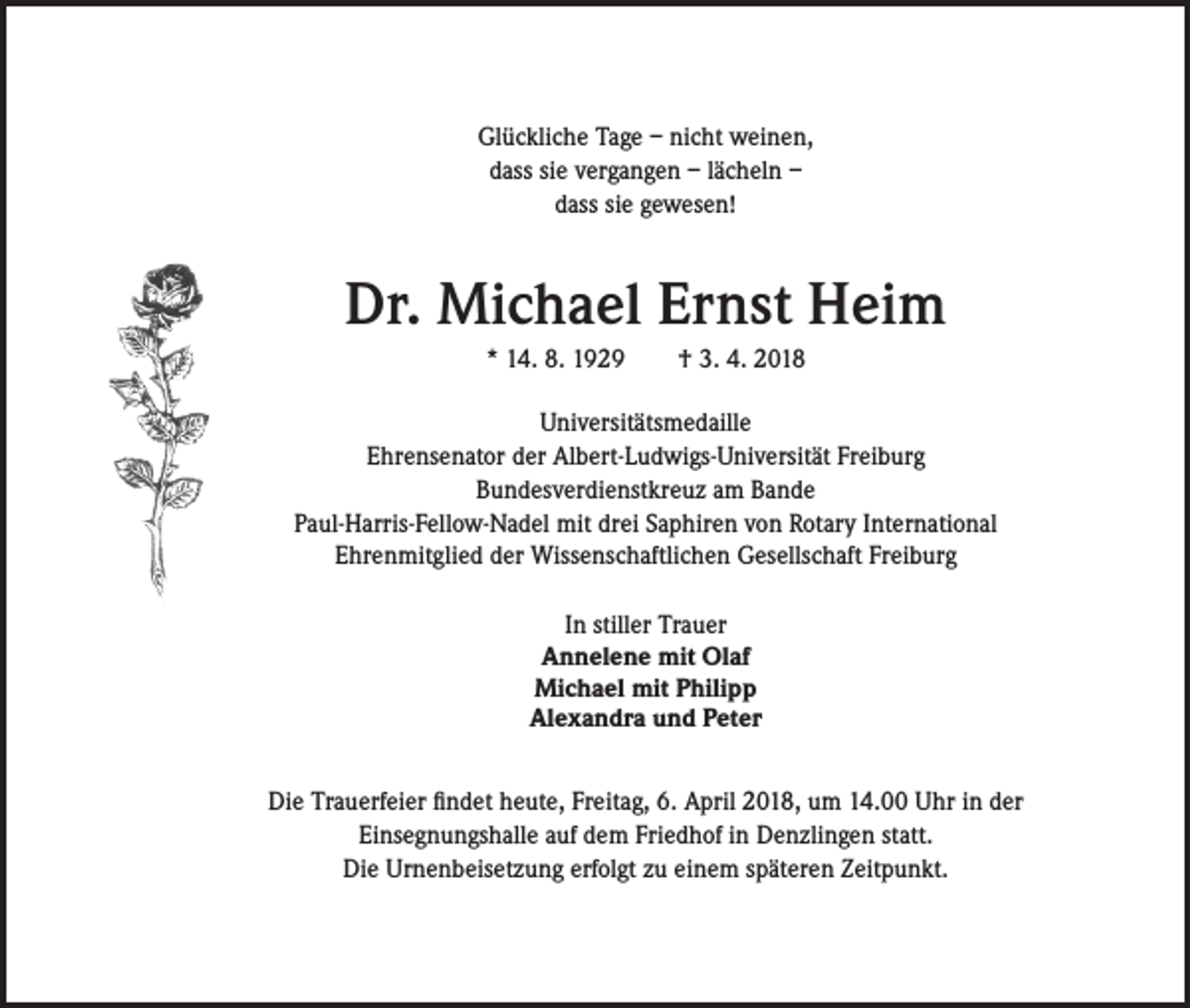 <p>Glückliche Tage – nicht weinen,<br />dass sie vergangen – lächeln –<br />dass sie gewesen!</p><p>Dr. Michael Ernst Heim<br />* 14. 8. 1929 † 3. 4. 2018<br />Universitätsmedaille<br />Ehrensenator der Albert-Ludwigs-Universität Freiburg<br />Bundesverdienstkreuz am Bande<br />Paul-Harris-Fellow-Nadel mit drei Saphiren von Rotary International<br />Ehrenmitglied der Wissenschaftlichen Gesellschaft Freiburg<br />In stiller Trauer<br />Annelene mit Olaf<br />Michael mit Philipp<br />Alexandra und Peter<br />Die Trauerfeier findet heute, Freitag, 6. April 2018, um 14.00 Uhr in der<br />Einsegnungshalle auf dem Friedhof in Denzlingen statt.<br />Die Urnenbeisetzung erfolgt zu einem späteren Zeitpunkt.</p>