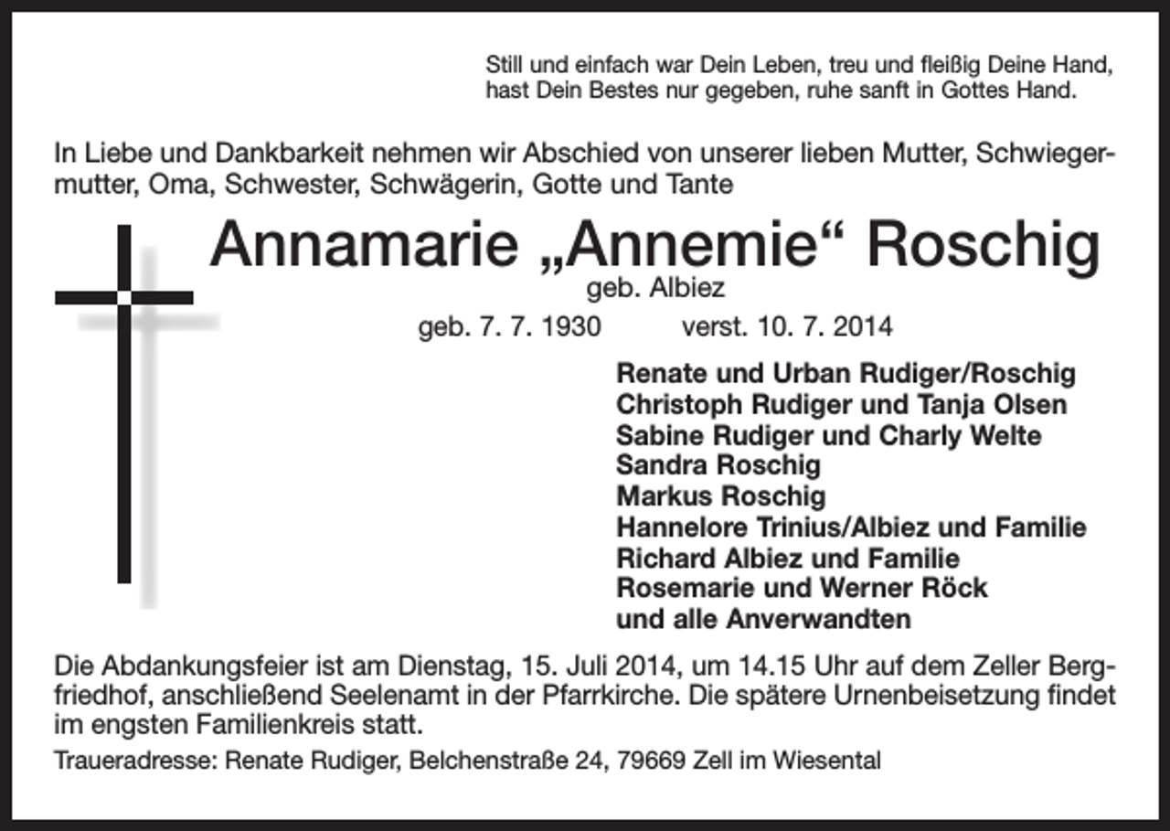 <p>Still und einfach war Dein Leben, treu und fleißig Deine Hand,<br />hast Dein Bestes nur gegeben, ruhe sanft in Gottes Hand.</p><p>In Liebe und Dankbarkeit nehmen wir Abschied von unserer lieben Mutter, Schwiegermutter, Oma, Schwester, Schwägerin, Gotte und Tante</p><p>Annamarie „Annemie“<br />Roschig<br />geb. Albiez<br />geb. 7. 7. 1930 verst. 10. 7. 2014</p><p>Renate und Urban Rudiger/Roschig<br />Christoph Rudiger und Tanja Olsen<br />Sabine Rudiger und Charly Welte<br />Sandra Roschig<br />Markus Roschig<br />Hannelore Trinius/Albiez und Familie<br />Richard Albiez und Familie<br />Rosemarie und Werner Röck<br />und alle Anverwandten</p><p>Die Abdankungsfeier ist am Dienstag, 15. Juli 2014, um 14.15 Uhr auf dem Zeller Bergfriedhof, anschließend Seelenamt in der Pfarrkirche. Die spätere Urnenbeisetzung findet<br />im engsten Familienkreis statt.<br />Traueradresse: Renate Rudiger, Belchenstraße 24, 79669 Zell im Wiesental</p>
