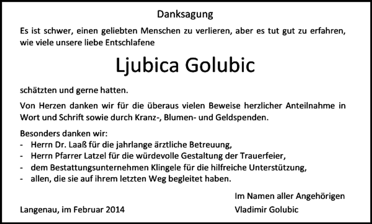 <p>Danksagung<br />Es ist schwer, einen geliebten Menschen zu verlieren, aber es tut gut zu erfahren,<br />wie viele unsere liebe Entschlafene</p><p>Ljubica Golubic<br />schätzten und gerne hatten.<br />Von Herzen danken wir für die überaus vielen Beweise herzlicher Anteilnahme in<br />Wort und Schrift sowie durch Kranz-, Blumen- und Geldspenden.<br />Besonders danken wir:<br />- Herrn Dr. Laaß für die jahrlange ärztliche Betreuung,<br />- Herrn Pfarrer Latzel für die würdevolle Gestaltung der Trauerfeier,<br />- dem Bestattungsunternehmen Klingele für die hilfreiche Unterstützung,<br />- allen, die sie auf ihrem letzten Weg begleitet haben.<br />Langenau, im Februar 2014</p><p>Im Namen aller Angehörigen<br />Vladimir Golubic</p>