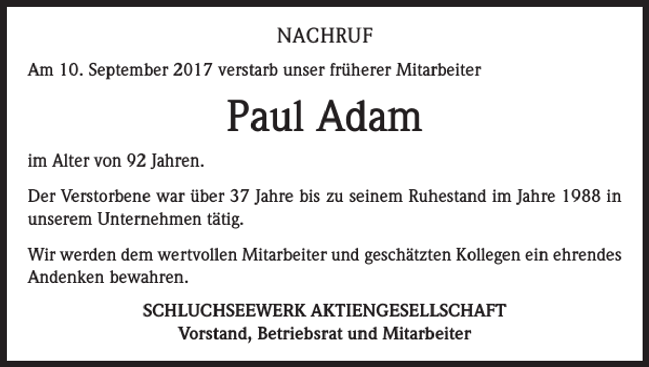 <p>NACHRUF<br />Am 10. September 2017 verstarb unser früherer Mitarbeiter</p><p>Paul Adam<br />im Alter von 92 Jahren.<br />Der Verstorbene war über 37 Jahre bis zu seinem Ruhestand im Jahre 1988 in<br />­unserem Unternehmen tätig.<br />Wir werden dem wertvollen Mitarbeiter und geschätzten Kollegen ein ehrendes<br />Andenken bewahren.<br />SCHLUCHSEEWERK AKTIENGESELLSCHAFT<br />Vorstand, Betriebsrat und Mitarbeiter</p>