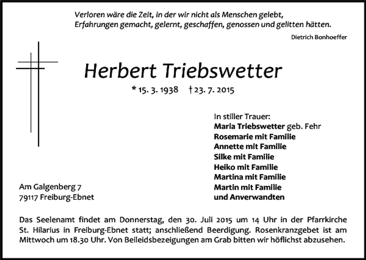 <p>Verloren wäre die Zeit, in der wir nicht als Menschen gelebt,<br />Erfahrungen gemacht, gelernt, geschaffen, genossen und gelitten hätten.<br />Dietrich Bonhoeffer</p><p>Herbert Triebswetter<br />* 15. 3. 1938</p><p>Am Galgenberg 9117 Freiburg-Ebnet</p><p>† 23. 7. 2015</p><p>In stiller Trauer:<br />Maria Triebswetter geb. Fehr<br />Rosemarie mit Familie<br />Annette mit Familie<br />Silke mit Familie<br />Heiko mit Familie<br />Martina mit Familie<br />Martin mit Familie<br />und Anverwandten</p><p>Das Seelenamt findet am Donnerstag, den 30. Juli 2015 um 14 Uhr in der Pfarrkirche<br />St. Hilarius in Freiburg-Ebnet statt; anschließend Beerdigung. Rosenkranzgebet ist am<br />Mittwoch um 18.30 Uhr. Von Beileidsbezeigungen am Grab bitten wir höflichst abzusehen.</p>