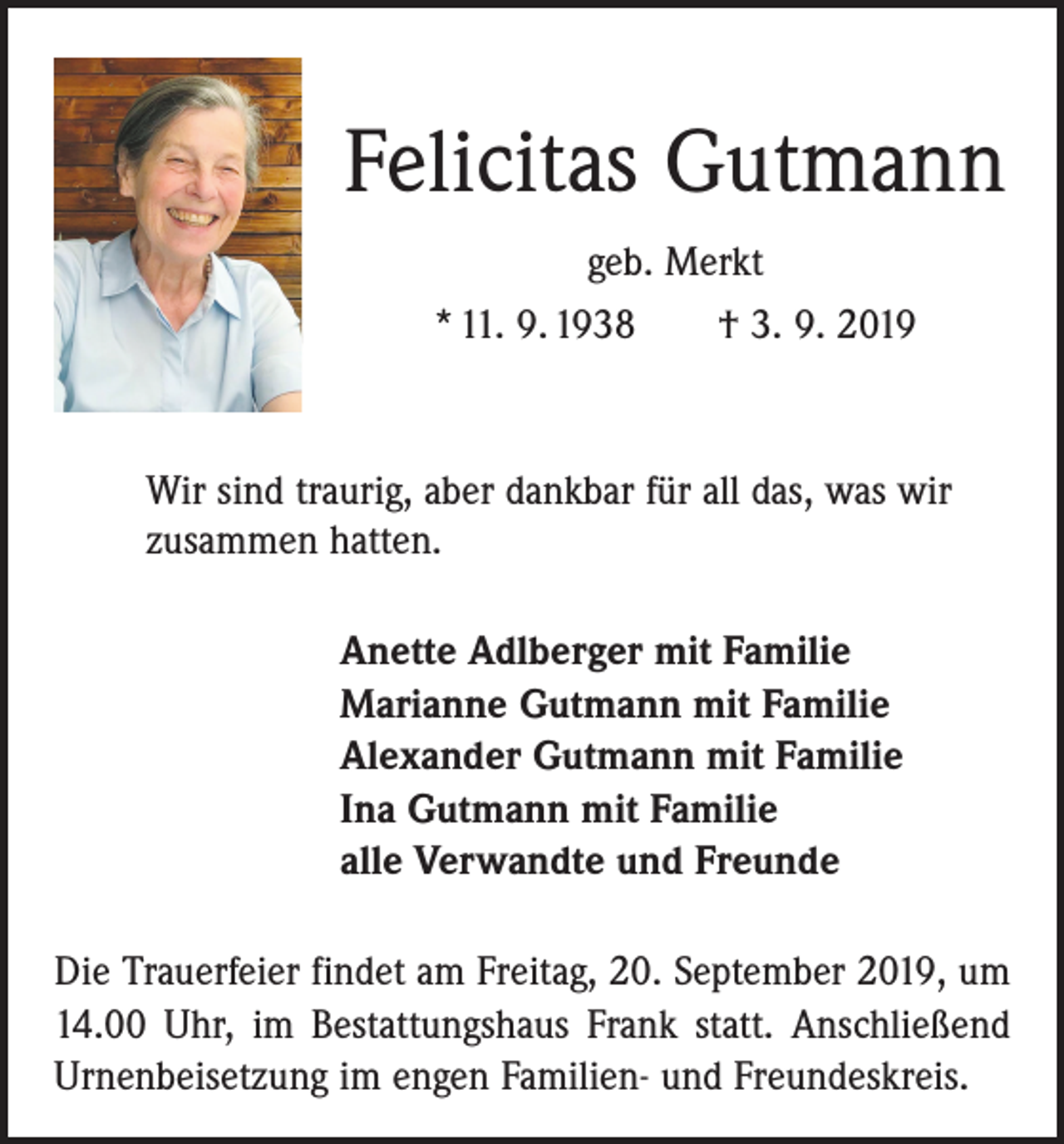<p>Felicitas Gutmann<br />geb. Merkt<br />* 11. 9. 1938 † 3. 9. 2019</p><p>Wir sind traurig, aber dankbar für all das, was wir<br />zusammen hatten.<br />Anette Adlberger mit Familie<br />Marianne Gutmann mit Familie<br />Alexander Gutmann mit Familie<br />Ina Gutmann mit Familie<br />alle Verwandte und Freunde<br />Die Trauerfeier findet am Freitag, 20. September 2019, um<br />14.00 Uhr, im Bestattungshaus Frank statt. Anschließend<br />Urnenbeisetzung im engen Familien- und Freundeskreis.</p>