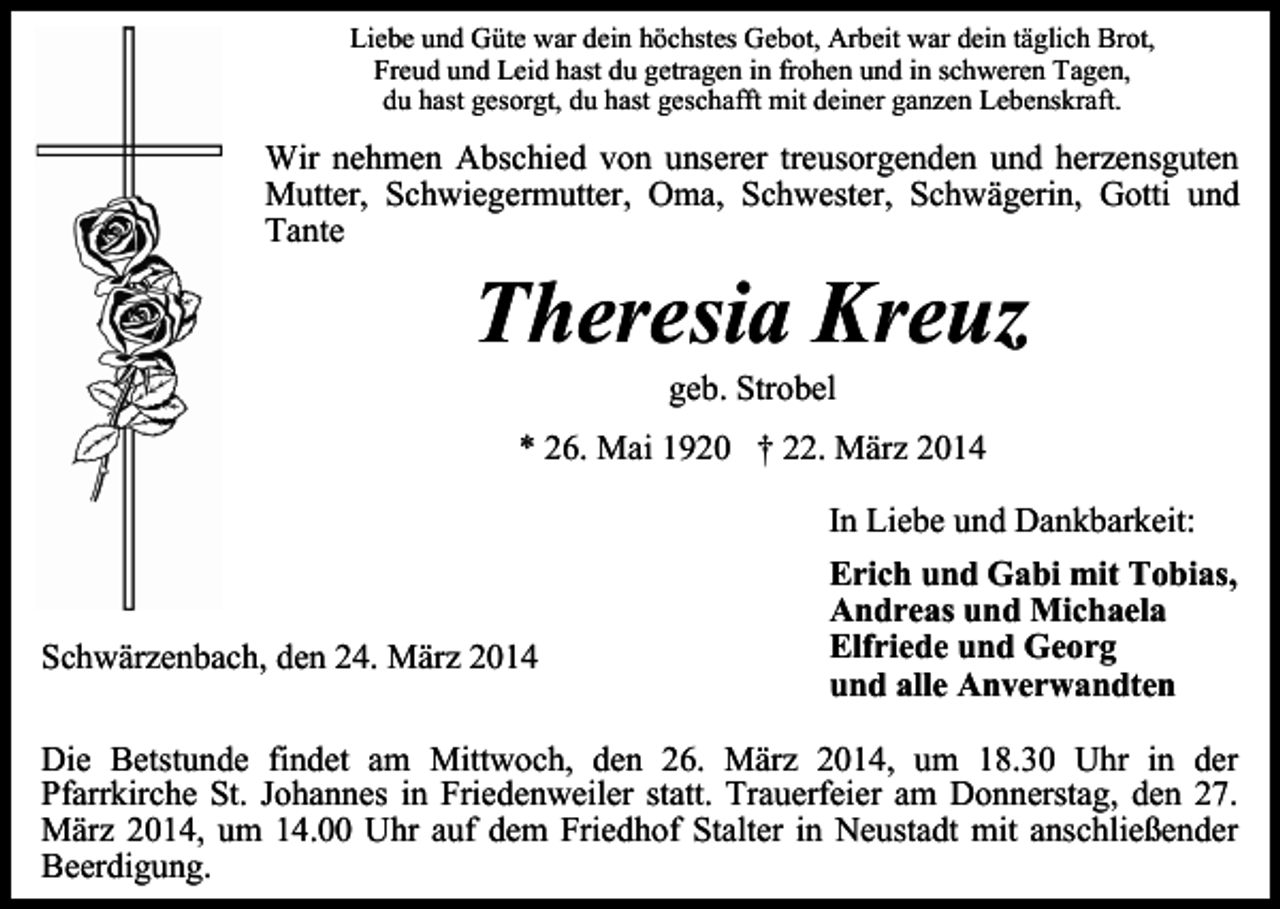 <p>Liebe und Güte war dein höchstes Gebot, Arbeit war dein täglich Brot,<br />Freud und Leid hast du getragen in frohen und in schweren Tagen,<br />du hast gesorgt, du hast geschafft mit deiner ganzen Lebenskraft.</p><p>Wir nehmen Abschied von unserer treusorgenden und herzensguten<br />Mutter, Schwiegermutter, Oma, Schwester, Schwägerin, Gotti und<br />Tante</p><p>Theresia Kreuz<br />geb. Strobel</p><p>* 26. Mai 1920 † 22. März 2014<br />In Liebe und Dankbarkeit:</p><p>Schwärzenbach, den 24. März 2014</p><p>Erich und Gabi mit Tobias,<br />Andreas und Michaela<br />Elfriede und Georg<br />und alle Anverwandten</p><p>Die Betstunde findet am Mittwoch, den 26. März 2014, um 18.30 Uhr in der<br />Pfarrkirche St. Johannes in Friedenweiler statt. Trauerfeier am Donnerstag, den 27.<br />März 2014, um 14.00 Uhr auf dem Friedhof Stalter in Neustadt mit anschließender<br />Beerdigung.</p>
